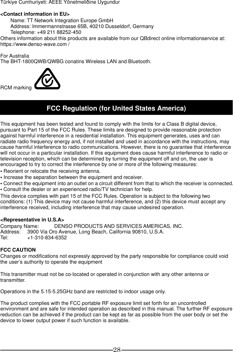 28 Türkiye Cumhuriyeti: AEEE Yönetmeliðine Uygundur  &lt;Contact information in EU&gt; Name: TT Network Integration Europe GmbH Address: Immermannstrasse 65B, 40210 Dusseldorf, Germany Telephone: +49 211 88252-450 Others information about this products are available from our QBdirect online informationservice at:   https://www.denso-wave.com /  For Australia The BHT-1800QWB/QWBG conatins Wireless LAN and Bluetooth. RCM marking    FCC Regulation (for United States America)  This equipment has been tested and found to comply with the limits for a Class B digital device, pursuant to Part 15 of the FCC Rules. These limits are designed to provide reasonable protection against harmful interference in a residential installation. This equipment generates, uses and can radiate radio frequency energy and, if not installed and used in accordance with the instructions, may cause harmful interference to radio communications. However, there is no guarantee that interference will not occur in a particular installation. If this equipment does cause harmful interference to radio or television reception, which can be determined by turning the equipment off and on, the user is encouraged to try to correct the interference by one or more of the following measures: • Reorient or relocate the receiving antenna. • Increase the separation between the equipment and receiver.   • Connect the equipment into an outlet on a circuit different from that to which the receiver is connected. • Consult the dealer or an experienced radio/TV technician for help. This device complies with part 15 of the FCC Rules. Operation is subject to the following two conditions: (1) This device may not cause harmful interference, and (2) this device must accept any interference received, including interference that may cause undesired operation.  &lt;Representative in U.S.A&gt; Company Name:  DENSO PRODUCTS AND SERVICES AMERICAS, INC. Address:  3900 Via Oro Avenue, Long Beach, California 90810, U.S.A. Tel:  +1-310-834-6352  FCC CAUTION Changes or modifications not expressly approved by the party responsible for compliance could void the user’s authority to operate the equipment  This transmitter must not be co-located or operated in conjunction with any other antenna or transmitter.  Operations in the 5.15-5.25GHz band are restricted to indoor usage only.  The product complies with the FCC portable RF exposure limit set forth for an uncontrolled environment and are safe for intended operation as described in this manual. The further RF exposure reduction can be achieved if the product can be kept as far as possible from the user body or set the device to lower output power if such function is available.  