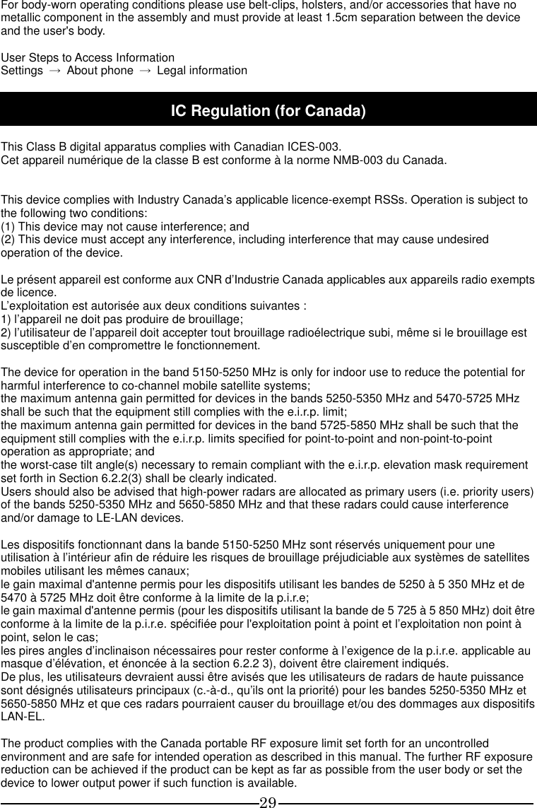 29 For body-worn operating conditions please use belt-clips, holsters, and/or accessories that have no metallic component in the assembly and must provide at least 1.5cm separation between the device and the user&apos;s body.  User Steps to Access Information Settings  →  About phone  →  Legal information  IC Regulation (for Canada)  This Class B digital apparatus complies with Canadian ICES-003. Cet appareil numérique de la classe B est conforme à la norme NMB-003 du Canada.   This device complies with Industry Canada’s applicable licence-exempt RSSs. Operation is subject to the following two conditions: (1) This device may not cause interference; and (2) This device must accept any interference, including interference that may cause undesired operation of the device.  Le présent appareil est conforme aux CNR d’Industrie Canada applicables aux appareils radio exempts de licence. L’exploitation est autorisée aux deux conditions suivantes : 1) l’appareil ne doit pas produire de brouillage; 2) l’utilisateur de l’appareil doit accepter tout brouillage radioélectrique subi, même si le brouillage est susceptible d’en compromettre le fonctionnement.  The device for operation in the band 5150-5250 MHz is only for indoor use to reduce the potential for harmful interference to co-channel mobile satellite systems; the maximum antenna gain permitted for devices in the bands 5250-5350 MHz and 5470-5725 MHz shall be such that the equipment still complies with the e.i.r.p. limit;   the maximum antenna gain permitted for devices in the band 5725-5850 MHz shall be such that the equipment still complies with the e.i.r.p. limits specified for point-to-point and non-point-to-point operation as appropriate; and   the worst-case tilt angle(s) necessary to remain compliant with the e.i.r.p. elevation mask requirement set forth in Section 6.2.2(3) shall be clearly indicated.   Users should also be advised that high-power radars are allocated as primary users (i.e. priority users) of the bands 5250-5350 MHz and 5650-5850 MHz and that these radars could cause interference and/or damage to LE-LAN devices.  Les dispositifs fonctionnant dans la bande 5150-5250 MHz sont réservés uniquement pour une utilisation à l’intérieur afin de réduire les risques de brouillage préjudiciable aux systèmes de satellites mobiles utilisant les mêmes canaux; le gain maximal d&apos;antenne permis pour les dispositifs utilisant les bandes de 5250 à 5 350 MHz et de 5470 à 5725 MHz doit être conforme à la limite de la p.i.r.e;   le gain maximal d&apos;antenne permis (pour les dispositifs utilisant la bande de 5 725 à 5 850 MHz) doit être conforme à la limite de la p.i.r.e. spécifiée pour l&apos;exploitation point à point et l’exploitation non point à point, selon le cas;   les pires angles d’inclinaison nécessaires pour rester conforme à l’exigence de la p.i.r.e. applicable au masque d’élévation, et énoncée à la section 6.2.2 3), doivent être clairement indiqués. De plus, les utilisateurs devraient aussi être avisés que les utilisateurs de radars de haute puissance sont désignés utilisateurs principaux (c.-à-d., qu’ils ont la priorité) pour les bandes 5250-5350 MHz et 5650-5850 MHz et que ces radars pourraient causer du brouillage et/ou des dommages aux dispositifs LAN-EL.  The product complies with the Canada portable RF exposure limit set forth for an uncontrolled environment and are safe for intended operation as described in this manual. The further RF exposure reduction can be achieved if the product can be kept as far as possible from the user body or set the device to lower output power if such function is available. 