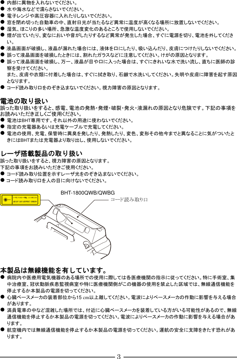 3  内部に異物を入れないでください。  水や海水などで濡らさないでください。  電子レンジや高圧容器に入れたりしないでください。  窓を閉め切った自動車の中、直射日光が当たるなど異常に温度が高くなる場所に放置しないでください。  湿気、ほこりの多い場所、急激な温度変化のあるところで使用しないでください。  煙が出ていたり、変なにおいや音がしたりするなど異常が発生した場合、すぐに電源を切り、電池を外してください。  液晶画面が破損し、液晶が漏れた場合には、液体を口にしたり、吸い込んだり、皮膚につけたりしないでください。  誤って液晶画面を破損したときには、割れたガラスなどに注意してください。けがの原因となります。  誤って液晶画面を破損し、万一、液晶が目や口に入った場合は、すぐにきれいな水で洗い流し、直ちに医師の診察を受けてください。 また、皮膚や衣類に付着した場合は、すぐに拭き取り、石鹸で水洗いしてください。失明や皮膚に障害を起す原因となります。  コード読み取り口をのぞき込まないでください。視力障害の原因となります。  電池の取り扱い 誤った取り扱いをすると、感電、電池の発熱・発煙・破裂・発火・液漏れの原因となり危険です。下記の事項をお読みいただき正しくご使用ください。  電池はBHT専用です。それ以外の用途に使わないでください。  指定の充電器あるいは充電ケーブルで充電してください。  電池の使用、充電、保管時に異臭を発したり、発熱したり、変色、変形その他今までと異なることに気がついたときにはBHTまたは充電器より取り出し、使用しないでください。  レーザ搭載製品の取り扱い 誤った取り扱いをすると、視力障害の原因となります。 下記の事項をお読みいただきご使用ください。  コード読み取り位置を示すレーザ光をのぞき込まないでください。  コード読み取り口を人の目に向けないでください。    本製品は無線機能を有しています。  病院内や医療用電気機器のある場所での使用に際しては各医療機関の指示に従ってください。特に手術室、集中治療室、冠状動脈疾患監視病室や特に医療機関側がこの機器の使用を禁止した区域では、無線通信機能を停止するか本製品の電源を切ってください。  心臓ペースメーカの装着部位から15 cm以上離してください。電波によりペースメーカの作動に影響を与える場合があります。  満員電車の中など混雑した場所では、付近に心臓ペースメーカを装着している方がいる可能性があるので、無線通信機能を停止するか本製品の電源を切ってください。電波によりペースメーカの作動に影響を与える場合があります。  航空機内では無線通信機能を停止するか本製品の電源を切ってください。運航の安全に支障をきたす恐れがあります。  コード読み取り口 BHT-1800QWB/QWBG 