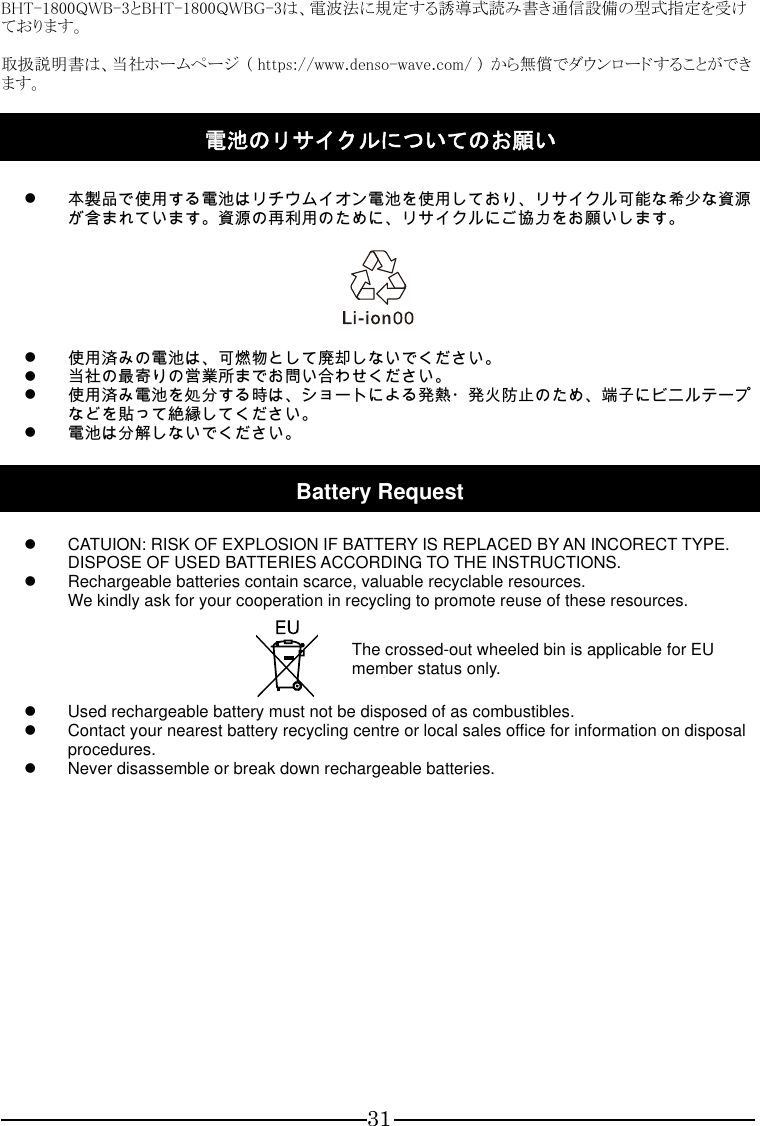 31  BHT-1800QWB-3とBHT-1800QWBG-3は、電波法に規定する誘導式読み書き通信設備の型式指定を受けております。  取扱説明書は、当社ホームページ  ( https://www.denso-wave.com/ )  から無償でダウンロードすることができます。  電池のリサイクルについてのお願い    本製品で使用する電池はリチウムイオン電池を使用しており、リサイクル可能な希少な資源が含まれています。資源の再利用のために、リサイクルにご協力をお願いします。     使用済みの電池は、可燃物として廃却しないでください。  当社の最寄りの営業所までお問い合わせください。  使用済み電池を処分する時は、ショートによる発熱・発火防止のため、端子にビニルテープなどを貼って絶縁してください。  電池は分解しないでください。  Battery Request    CATUION: RISK OF EXPLOSION IF BATTERY IS REPLACED BY AN INCORECT TYPE. DISPOSE OF USED BATTERIES ACCORDING TO THE INSTRUCTIONS.   Rechargeable batteries contain scarce, valuable recyclable resources.   We kindly ask for your cooperation in recycling to promote reuse of these resources.       The crossed-out wheeled bin is applicable for EU member status only.   Used rechargeable battery must not be disposed of as combustibles.   Contact your nearest battery recycling centre or local sales office for information on disposal procedures.   Never disassemble or break down rechargeable batteries.     