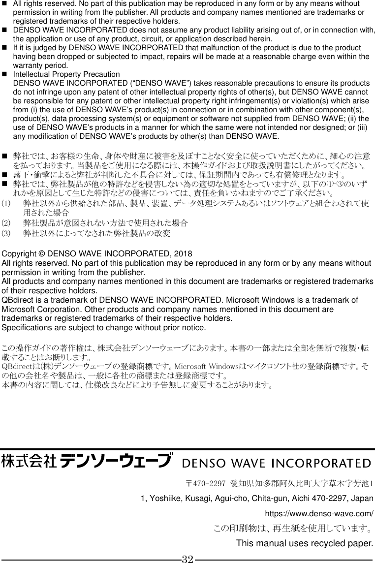 32   All rights reserved. No part of this publication may be reproduced in any form or by any means without permission in writing from the publisher. All products and company names mentioned are trademarks or registered trademarks of their respective holders.   DENSO WAVE INCORPORATED does not assume any product liability arising out of, or in connection with, the application or use of any product, circuit, or application described herein.   If it is judged by DENSO WAVE INCORPORATED that malfunction of the product is due to the product having been dropped or subjected to impact, repairs will be made at a reasonable charge even within the warranty period.   Intellectual Property Precaution DENSO WAVE INCORPORATED (“DENSO WAVE”) takes reasonable precautions to ensure its products do not infringe upon any patent of other intellectual property rights of other(s), but DENSO WAVE cannot be responsible for any patent or other intellectual property right infringement(s) or violation(s) which arise from (i) the use of DENSO WAVE9s product(s) in connection or in combination with other component(s), product(s), data processing system(s) or equipment or software not supplied from DENSO WAVE; (ii) the use of DENSO WAVE9s products in a manner for which the same were not intended nor designed; or (iii) any modification of DENSO WAVE9s products by other(s) than DENSO WAVE.   弊社では、お客様の生命、身体や財産に被害を及ぼすことなく安全に使っていただくために、細心の注意を払っております。当製品をご使用になる際には、本操作ガイドおよび取扱説明書にしたがってください。  落下・衝撃によると弊社が判断した不具合に対しては、保証期間内であっても有償修理となります。  弊社では、弊社製品が他の特許などを侵害しない為の適切な処置をとっていますが、以下の(1)-(3)のいずれかを原因として生じた特許などの侵害については、責任を負いかねますのでご了承ください。 (1) 弊社以外から供給された部品、製品、装置、データ処理システムあるいはソフトウェアと組合わされて使用された場合 (2) 弊社製品が意図されない方法で使用された場合 (3) 弊社以外によってなされた弊社製品の改変  Copyright © DENSO WAVE INCORPORATED, 2018 All rights reserved. No part of this publication may be reproduced in any form or by any means without permission in writing from the publisher. All products and company names mentioned in this document are trademarks or registered trademarks of their respective holders. QBdirect is a trademark of DENSO WAVE INCORPORATED. Microsoft Windows is a trademark of Microsoft Corporation. Other products and company names mentioned in this document are trademarks or registered trademarks of their respective holders. Specifications are subject to change without prior notice.  この操作ガイドの著作権は、株式会社デンソーウェーブにあります。本書の一部または全部を無断で複製・転載することはお断りします。 QBdirectは(株)デンソーウェーブの登録商標です。Microsoft Windowsはマイクロソフト社の登録商標です。その他の会社名や製品は、一般に各社の商標または登録商標です。 本書の内容に関しては、仕様改良などにより予告無しに変更することがあります。              〒470-2297  愛知県知多郡阿久比町大字草木字芳池1 1, Yoshiike, Kusagi, Agui-cho, Chita-gun, Aichi 470-2297, Japan https://www.denso-wave.com/ この印刷物は、再生紙を使用しています。 This manual uses recycled paper. 