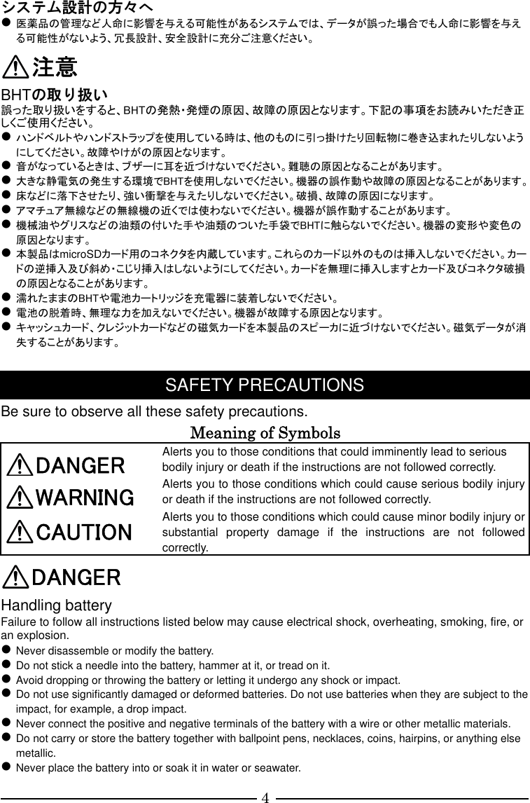 4 システム設計の方々へ  医薬品の管理など人命に影響を与える可能性があるシステムでは、データが誤った場合でも人命に影響を与える可能性がないよう、冗長設計、安全設計に充分ご注意ください。 注意 BHTの取り扱い 誤った取り扱いをすると、BHTの発熱・発煙の原因、故障の原因となります。下記の事項をお読みいただき正しくご使用ください。  ハンドベルトやハンドストラップを使用している時は、他のものに引っ掛けたり回転物に巻き込まれたりしないようにしてください。故障やけがの原因となります。  音がなっているときは、ブザーに耳を近づけないでください。難聴の原因となることがあります。  大きな静電気の発生する環境でBHTを使用しないでください。機器の誤作動や故障の原因となることがあります。  床などに落下させたり、強い衝撃を与えたりしないでください。破損、故障の原因になります。  アマチュア無線などの無線機の近くでは使わないでください。機器が誤作動することがあります。  機械油やグリスなどの油類の付いた手や油類のついた手袋でBHTに触らないでください。機器の変形や変色の原因となります。  本製品はmicroSDカード用のコネクタを内蔵しています。これらのカード以外のものは挿入しないでください。カードの逆挿入及び斜め・こじり挿入はしないようにしてください。カードを無理に挿入しますとカード及びコネクタ破損の原因となることがあります。  濡れたままのBHTや電池カートリッジを充電器に装着しないでください。  電池の脱着時、無理な力を加えないでください。機器が故障する原因となります。  キャッシュカード、クレジットカードなどの磁気カードを本製品のスピーカに近づけないでください。磁気データが消失することがあります。  SAFETY PRECAUTIONS Be sure to observe all these safety precautions. Meaning of Symbols DANGER Alerts you to those conditions that could imminently lead to serious bodily injury or death if the instructions are not followed correctly. WARNING  Alerts you to those conditions which could cause serious bodily injury or death if the instructions are not followed correctly. CAUTION  Alerts you to those conditions which could cause minor bodily injury or substantial  property  damage  if  the  instructions  are  not  followed correctly. DANGER Handling battery Failure to follow all instructions listed below may cause electrical shock, overheating, smoking, fire, or an explosion.  Never disassemble or modify the battery.  Do not stick a needle into the battery, hammer at it, or tread on it.  Avoid dropping or throwing the battery or letting it undergo any shock or impact.  Do not use significantly damaged or deformed batteries. Do not use batteries when they are subject to the impact, for example, a drop impact.  Never connect the positive and negative terminals of the battery with a wire or other metallic materials.  Do not carry or store the battery together with ballpoint pens, necklaces, coins, hairpins, or anything else metallic.  Never place the battery into or soak it in water or seawater. 