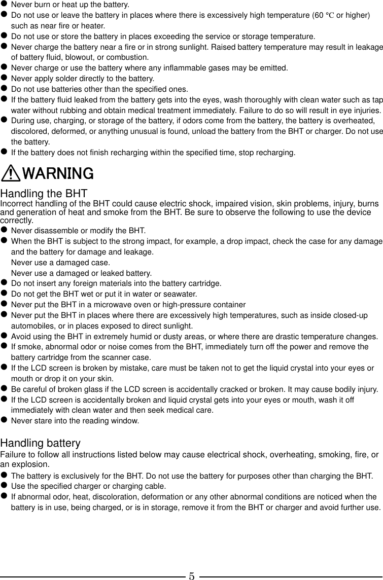 5  Never burn or heat up the battery.  Do not use or leave the battery in places where there is excessively high temperature (60 °C or higher) such as near fire or heater.  Do not use or store the battery in places exceeding the service or storage temperature.  Never charge the battery near a fire or in strong sunlight. Raised battery temperature may result in leakage of battery fluid, blowout, or combustion.  Never charge or use the battery where any inflammable gases may be emitted.  Never apply solder directly to the battery.  Do not use batteries other than the specified ones.  If the battery fluid leaked from the battery gets into the eyes, wash thoroughly with clean water such as tap water without rubbing and obtain medical treatment immediately. Failure to do so will result in eye injuries.  During use, charging, or storage of the battery, if odors come from the battery, the battery is overheated, discolored, deformed, or anything unusual is found, unload the battery from the BHT or charger. Do not use the battery.  If the battery does not finish recharging within the specified time, stop recharging. WARNING Handling the BHT Incorrect handling of the BHT could cause electric shock, impaired vision, skin problems, injury, burns and generation of heat and smoke from the BHT. Be sure to observe the following to use the device correctly.  Never disassemble or modify the BHT.  When the BHT is subject to the strong impact, for example, a drop impact, check the case for any damage and the battery for damage and leakage. Never use a damaged case. Never use a damaged or leaked battery.  Do not insert any foreign materials into the battery cartridge.  Do not get the BHT wet or put it in water or seawater.  Never put the BHT in a microwave oven or high-pressure container  Never put the BHT in places where there are excessively high temperatures, such as inside closed-up automobiles, or in places exposed to direct sunlight.  Avoid using the BHT in extremely humid or dusty areas, or where there are drastic temperature changes.  If smoke, abnormal odor or noise comes from the BHT, immediately turn off the power and remove the battery cartridge from the scanner case.  If the LCD screen is broken by mistake, care must be taken not to get the liquid crystal into your eyes or mouth or drop it on your skin.  Be careful of broken glass if the LCD screen is accidentally cracked or broken. It may cause bodily injury.  If the LCD screen is accidentally broken and liquid crystal gets into your eyes or mouth, wash it off immediately with clean water and then seek medical care.  Never stare into the reading window.  Handling battery Failure to follow all instructions listed below may cause electrical shock, overheating, smoking, fire, or an explosion.  The battery is exclusively for the BHT. Do not use the battery for purposes other than charging the BHT.  Use the specified charger or charging cable.  If abnormal odor, heat, discoloration, deformation or any other abnormal conditions are noticed when the battery is in use, being charged, or is in storage, remove it from the BHT or charger and avoid further use.      