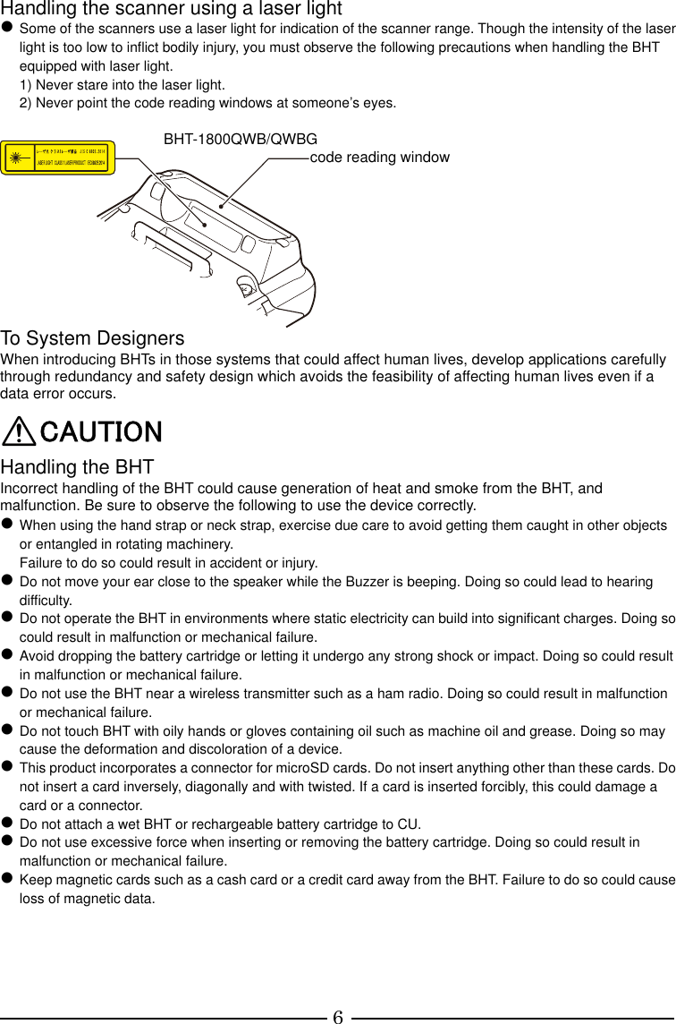 6 Handling the scanner using a laser light  Some of the scanners use a laser light for indication of the scanner range. Though the intensity of the laser light is too low to inflict bodily injury, you must observe the following precautions when handling the BHT equipped with laser light. 1) Never stare into the laser light. 2) Never point the code reading windows at someone’s eyes.   To System Designers When introducing BHTs in those systems that could affect human lives, develop applications carefully through redundancy and safety design which avoids the feasibility of affecting human lives even if a data error occurs. CAUTION Handling the BHT Incorrect handling of the BHT could cause generation of heat and smoke from the BHT, and malfunction. Be sure to observe the following to use the device correctly.  When using the hand strap or neck strap, exercise due care to avoid getting them caught in other objects or entangled in rotating machinery. Failure to do so could result in accident or injury.  Do not move your ear close to the speaker while the Buzzer is beeping. Doing so could lead to hearing difficulty.  Do not operate the BHT in environments where static electricity can build into significant charges. Doing so could result in malfunction or mechanical failure.  Avoid dropping the battery cartridge or letting it undergo any strong shock or impact. Doing so could result in malfunction or mechanical failure.  Do not use the BHT near a wireless transmitter such as a ham radio. Doing so could result in malfunction or mechanical failure.  Do not touch BHT with oily hands or gloves containing oil such as machine oil and grease. Doing so may cause the deformation and discoloration of a device.  This product incorporates a connector for microSD cards. Do not insert anything other than these cards. Do not insert a card inversely, diagonally and with twisted. If a card is inserted forcibly, this could damage a card or a connector.  Do not attach a wet BHT or rechargeable battery cartridge to CU.  Do not use excessive force when inserting or removing the battery cartridge. Doing so could result in malfunction or mechanical failure.  Keep magnetic cards such as a cash card or a credit card away from the BHT. Failure to do so could cause loss of magnetic data.     code reading window BHT-1800QWB/QWBG 