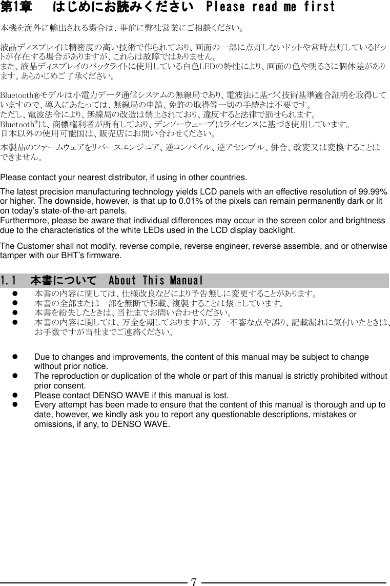 7 第1章 はじめにお読みください  Please read me first 本機を海外に輸出される場合は、事前に弊社営業にご相談ください。  液晶ディスプレイは精密度の高い技術で作られており、画面の一部に点灯しないドットや常時点灯しているドットが存在する場合がありますが、これらは故障ではありません。 また、液晶ディスプレイのバックライトに使用している白色LEDの特性により、画面の色や明るさに個体差があります。あらかじめご了承ください。  Bluetooth®モデルは小電力データ通信システムの無線局であり、電波法に基づく技術基準適合証明を取得していますので、導入にあたっては、無線局の申請、免許の取得等一切の手続きは不要です。 ただし、電波法令により、無線局の改造は禁止されており、違反すると法律で罰せられます。 Bluetooth®は、商標権利者が所有しており、デンソーウェーブはライセンスに基づき使用しています。 日本以外の使用可能国は、販売店にお問い合わせください。  本製品のファームウェアをリバースエンジニア、逆コンパイル、逆アセンブル、併合、改変又は変換することはできません。  Please contact your nearest distributor, if using in other countries.  The latest precision manufacturing technology yields LCD panels with an effective resolution of 99.99% or higher. The downside, however, is that up to 0.01% of the pixels can remain permanently dark or lit on today’s state-of-the-art panels. Furthermore, please be aware that individual differences may occur in the screen color and brightness due to the characteristics of the white LEDs used in the LCD display backlight.   The Customer shall not modify, reverse compile, reverse engineer, reverse assemble, and or otherwise tamper with our BHT’s firmware.     1.1 本書について  About This Manual  本書の内容に関しては、仕様改良などにより予告無しに変更することがあります。  本書の全部または一部を無断で転載、複製することは禁止しています。  本書を紛失したときは、当社までお問い合わせください。  本書の内容に関しては、万全を期しておりますが、万一不審な点や誤り、記載漏れに気付いたときは、お手数ですが当社までご連絡ください。     Due to changes and improvements, the content of this manual may be subject to change without prior notice.   The reproduction or duplication of the whole or part of this manual is strictly prohibited without prior consent.   Please contact DENSO WAVE if this manual is lost.   Every attempt has been made to ensure that the content of this manual is thorough and up to date, however, we kindly ask you to report any questionable descriptions, mistakes or omissions, if any, to DENSO WAVE.      