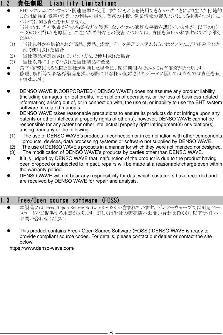 8 1.2 責任制限  Liability Limitations  BHTシステムソフトウェア・関連書類の使用、またはそれらを使用できなかったことにより生じた付随的または間接的障害（営業上の利益の損失、業務の中断、営業情報の喪失などによる損害を含む）については何ら責任を負いません。  当社では、当社製品が他の特許などを侵害しないための適切な処置を講じていますが、以下の(1)～(3)のいずれかを原因として生じた特許などの侵害については、責任を負いかねますのでご了承ください。 (1) 当社以外から供給された部品、製品、装置、データ処理システムあるいはソフトウェアと組み合わされて使用された場合 (2) 当社製品が意図されていない方法で使用された場合 (3) 当社以外によってなされた当社製品の改変  落下・衝撃による故障と当社が判断した場合は、保証期間内であっても有償修理となります。  修理、解析等でお客様製品を預かる際にお客様が記録されたデータに関しては当社では責任を負いかねます。    DENSO WAVE INCORPORATED (“DENSO WAVE”) does not assume any product liability (including damages for lost profits, interruption of operations, or the loss of business-related information) arising out of, or in connection with, the use of, or inability to use the BHT system software or related manuals.   DENSO WAVE takes reasonable precautions to ensure its products do not infringe upon any patents or other intellectual property rights of other(s), however, DENSO WAVE cannot be responsible for any patent or other intellectual property right infringement(s) or violation(s) arising from any of the following.   (1)  The use of DENSO WAVE’s products in connection or in combination with other components, products, devices, data processing systems or software not supplied by DENSO WAVE. (2)  The use of DENSO WAVE’s products in a manner for which they were not intended nor designed. (3)  The modification of DENSO WAVE’s products by parties other than DENSO WAVE.   If it is judged by DENSO WAVE that malfunction of the product is due to the product having been dropped or subjected to impact, repairs will be made at a reasonable charge even within the warranty period.   DENSO WAVE will not bear any responsibility for data which customers have recorded and are received by DENSO WAVE for repair and analysis.     1.3 Free/Open source software (FOSS)  本製品には  Free/Open Source Software(FOSS)が含まれています。デンソーウェーブでは対応ソースコードをご提供する用意があります。詳しくは弊社の販売店へお問い合わせ頂くか、以下サイトへお問い合わせください。    This product contains Free / Open Source Software (FOSS.) DENSO WAVE is ready to provide compliant source codes. For details, please contact our dealer or contact the site below. https://www.denso-wave.com/    