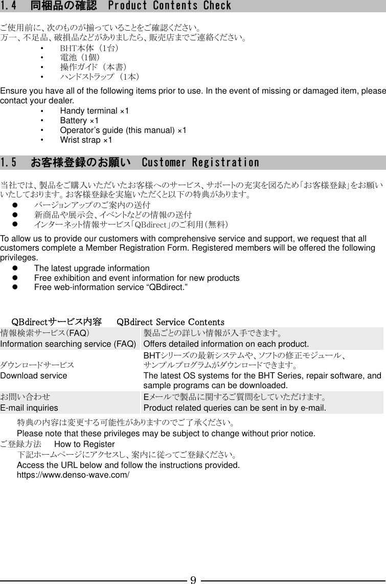 9 1.4 同梱品の確認  Product Contents Check  ご使用前に、次のものが揃っていることをご確認ください。 万一、不足品、破損品などがありましたら、販売店までご連絡ください。 ・ BHT本体  （1台） ・ 電池  (1個) ・ 操作ガイド  （本書） ・ ハンドストラップ  （1本）  Ensure you have all of the following items prior to use. In the event of missing or damaged item, please contact your dealer. ・ Handy terminal ×1 ・ Battery ×1 ・ Operator’s guide (this manual) ×1 ・ Wrist strap ×1    1.5 お客様登録のお願い  Customer Registration  当社では、製品をご購入いただいたお客様へのサービス、サポートの充実を図るため「お客様登録」をお願いいたしております。お客様登録を実施いただくと以下の特典があります。  バージョンアップのご案内の送付  新商品や展示会、イベントなどの情報の送付  インターネット情報サービス「QBdirect」のご利用（無料）  To allow us to provide our customers with comprehensive service and support, we request that all customers complete a Member Registration Form. Registered members will be offered the following privileges.   The latest upgrade information   Free exhibition and event information for new products   Free web-information service “QBdirect.”    QBdirectサービス内容      QBdirect Service Contents 情報検索サービス（FAQ） Information searching service (FAQ) 製品ごとの詳しい情報が入手できます。 Offers detailed information on each product. ダウンロードサービス Download service BHTシリーズの最新システムや、ソフトの修正モジュール、 サンプルプログラムがダウンロードできます。 The latest OS systems for the BHT Series, repair software, and sample programs can be downloaded. お問い合わせ E-mail inquiries Eメールで製品に関するご質問をしていただけます。 Product related queries can be sent in by e-mail.  特典の内容は変更する可能性がありますのでご了承ください。 Please note that these privileges may be subject to change without prior notice. ご登録方法      How to Register 下記ホームページにアクセスし、案内に従ってご登録ください。 Access the URL below and follow the instructions provided. https://www.denso-wave.com/         