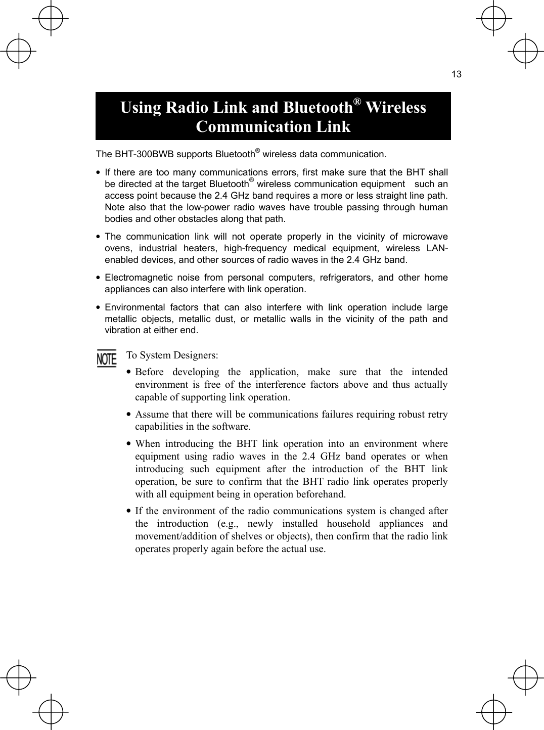  13  Using Radio Link and Bluetooth® Wireless Communication Link  The BHT-300BWB supports Bluetooth® wireless data communication. • If there are too many communications errors, first make sure that the BHT shall be directed at the target Bluetooth® wireless communication equipment    such an access point because the 2.4 GHz band requires a more or less straight line path. Note also that the low-power radio waves have trouble passing through human bodies and other obstacles along that path. • The communication link will not operate properly in the vicinity of microwave ovens, industrial heaters, high-frequency medical equipment, wireless LAN- enabled devices, and other sources of radio waves in the 2.4 GHz band. • Electromagnetic noise from personal computers, refrigerators, and other home appliances can also interfere with link operation. • Environmental factors that can also interfere with link operation include large metallic objects, metallic dust, or metallic walls in the vicinity of the path and vibration at either end.  To System Designers: • Before developing the application, make sure that the intendedenvironment is free of the interference factors above and thus actually capable of supporting link operation. • Assume that there will be communications failures requiring robust retrycapabilities in the software. • When introducing the BHT link operation into an environment whereequipment using radio waves in the 2.4 GHz band operates or when introducing such equipment after the introduction of the BHT linkoperation, be sure to confirm that the BHT radio link operates properly with all equipment being in operation beforehand. • If the environment of the radio communications system is changed afterthe introduction (e.g., newly installed household appliances andmovement/addition of shelves or objects), then confirm that the radio link operates properly again before the actual use. 