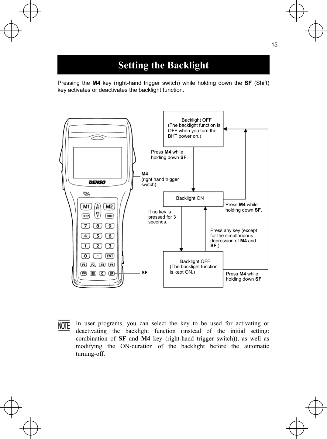  15  Setting the Backlight  Pressing the M4 key (right-hand trigger switch) while holding down the SF (Shift) key activates or deactivates the backlight function.   Backlight OFF (The backlight function is OFF when you turn the BHT power on.) Press M4 while holding down SF.M4(right hand trigger switch) Backlight ON Press M4 while holding down SF. If no key ispressed for 3 seconds. Press any key (except for the simultaneous depression of M4 and SF.) Backlight OFF (The backlight function is kept ON.) SF Press M4 while holding down SF.     In user programs, you can select the key to be used for activating ordeactivating the backlight function (instead of the initial setting:combination of SF and M4 key (right-hand trigger switch)), as well as modifying the ON-duration of the backlight before the automatic turning-off.  