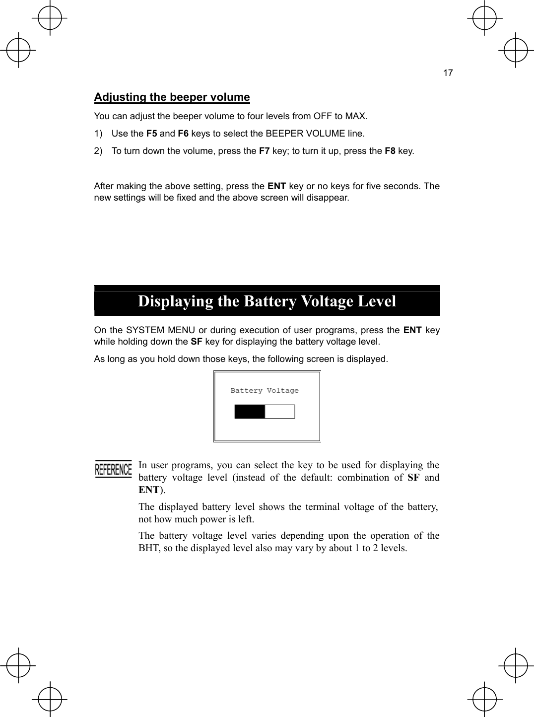  17  Adjusting the beeper volume You can adjust the beeper volume to four levels from OFF to MAX. 1) Use the F5 and F6 keys to select the BEEPER VOLUME line. 2)  To turn down the volume, press the F7 key; to turn it up, press the F8 key.  After making the above setting, press the ENT key or no keys for five seconds. The new settings will be fixed and the above screen will disappear.      Displaying the Battery Voltage Level  On the SYSTEM MENU or during execution of user programs, press the ENT key while holding down the SF key for displaying the battery voltage level. As long as you hold down those keys, the following screen is displayed.    In user programs, you can select the key to be used for displaying the battery voltage level (instead of the default: combination of SF and ENT). The displayed battery level shows the terminal voltage of the battery, not how much power is left. The battery voltage level varies depending upon the operation of the BHT, so the displayed level also may vary by about 1 to 2 levels.  