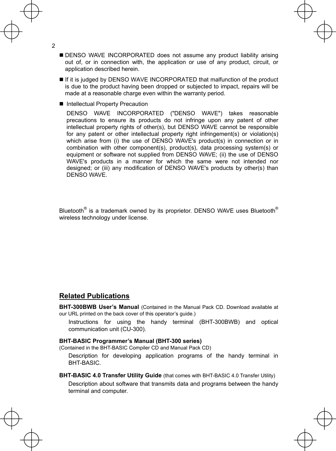  2  DENSO WAVE INCORPORATED does not assume any product liability arising out of, or in connection with, the application or use of any product, circuit, or application described herein.  If it is judged by DENSO WAVE INCORPORATED that malfunction of the product is due to the product having been dropped or subjected to impact, repairs will be made at a reasonable charge even within the warranty period.   Intellectual Property Precaution   DENSO WAVE INCORPORATED (&quot;DENSO WAVE&quot;) takes reasonable precautions to ensure its products do not infringe upon any patent of other intellectual property rights of other(s), but DENSO WAVE cannot be responsible for any patent or other intellectual property right infringement(s) or violation(s) which arise from (i) the use of DENSO WAVE&apos;s product(s) in connection or in combination with other component(s), product(s), data processing system(s) or equipment or software not supplied from DENSO WAVE; (ii) the use of DENSO WAVE&apos;s products in a manner for which the same were not intended nor designed; or (iii) any modification of DENSO WAVE&apos;s products by other(s) than DENSO WAVE.   Bluetooth® is a trademark owned by its proprietor. DENSO WAVE uses Bluetooth® wireless technology under license.       Related Publications BHT-300BWB User’s Manual (Contained in the Manual Pack CD. Download available at our URL printed on the back cover of this operator’s guide.) Instructions for using the handy terminal (BHT-300BWB) and optical communication unit (CU-300). BHT-BASIC Programmer’s Manual (BHT-300 series) (Contained in the BHT-BASIC Compiler CD and Manual Pack CD) Description for developing application programs of the handy terminal in BHT-BASIC. BHT-BASIC 4.0 Transfer Utility Guide (that comes with BHT-BASIC 4.0 Transfer Utility) Description about software that transmits data and programs between the handy terminal and computer. 