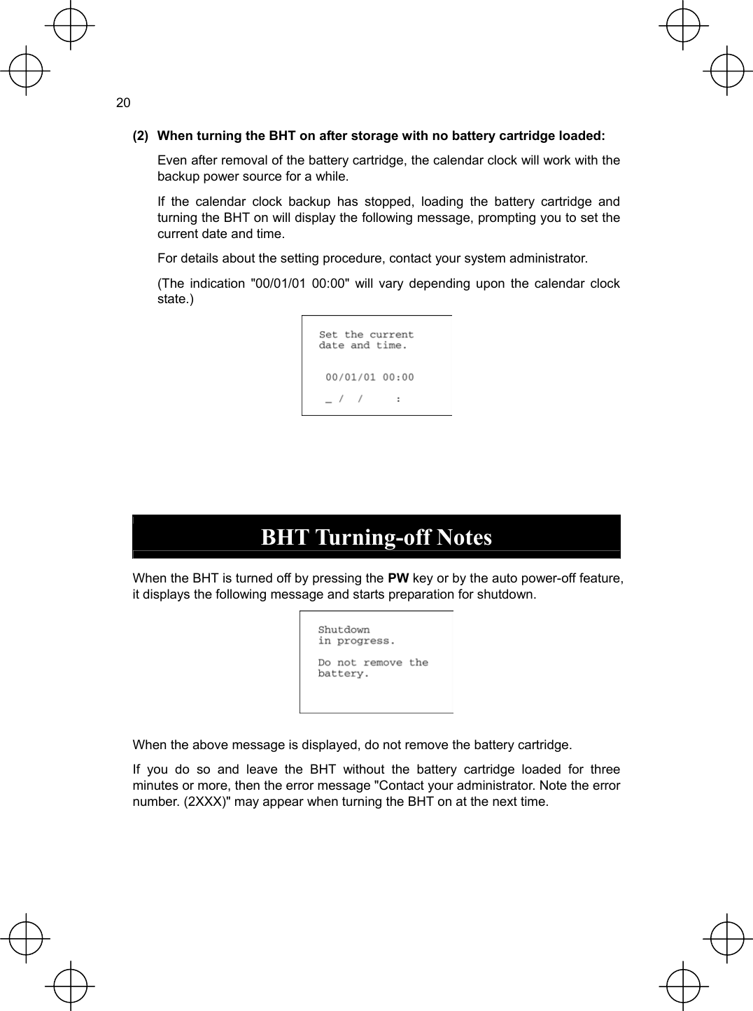  20  (2)  When turning the BHT on after storage with no battery cartridge loaded:   Even after removal of the battery cartridge, the calendar clock will work with the backup power source for a while.   If the calendar clock backup has stopped, loading the battery cartridge and turning the BHT on will display the following message, prompting you to set the current date and time.   For details about the setting procedure, contact your system administrator.   (The indication &quot;00/01/01 00:00&quot; will vary depending upon the calendar clock state.)      BHT Turning-off Notes  When the BHT is turned off by pressing the PW key or by the auto power-off feature, it displays the following message and starts preparation for shutdown.   When the above message is displayed, do not remove the battery cartridge. If you do so and leave the BHT without the battery cartridge loaded for three minutes or more, then the error message &quot;Contact your administrator. Note the error number. (2XXX)&quot; may appear when turning the BHT on at the next time. 