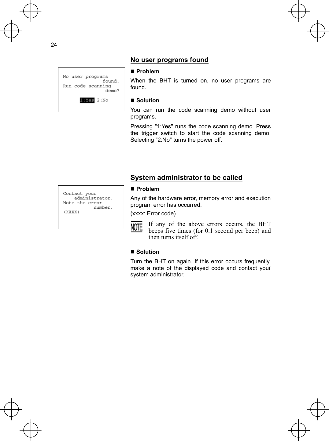  24   No user programs found   Problem When the BHT is turned on, no user programs are found.  Solution You can run the code scanning demo without user programs. Pressing &quot;1:Yes&quot; runs the code scanning demo. Press the trigger switch to start the code scanning demo. Selecting &quot;2:No&quot; turns the power off.   System administrator to be called  Problem Any of the hardware error, memory error and execution program error has occurred. (xxxx: Error code)  If any of the above errors occurs, the BHTbeeps five times (for 0.1 second per beep) andthen turns itself off.   Solution Turn the BHT on again. If this error occurs frequently, make a note of the displayed code and contact your system administrator.  