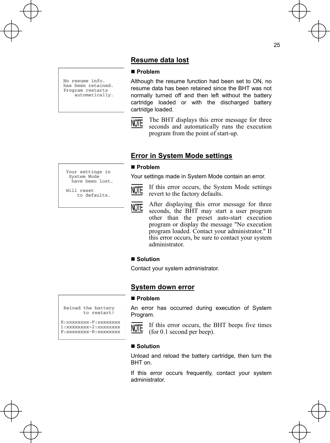  25   Resume data lost  Problem Although the resume function had been set to ON, no resume data has been retained since the BHT was not normally turned off and then left without the battery cartridge loaded or with the discharged battery cartridge loaded.   The BHT displays this error message for threeseconds and automatically runs the executionprogram from the point of start-up.   Error in System Mode settings  Problem Your settings made in System Mode contain an error.  If this error occurs, the System Mode settingsrevert to the factory defaults.  After displaying this error message for three seconds, the BHT may start a user program other than the preset auto-start execution program or display the message &quot;No execution program loaded. Contact your administrator.&quot; If this error occurs, be sure to contact your system administrator.   Solution Contact your system administrator.   System down error  Problem An error has occurred during execution of System Program.  If this error occurs, the BHT beeps five times (for 0.1 second per beep).   Solution Unload and reload the battery cartridge, then turn the BHT on. If this error occurs frequently, contact your system administrator. 