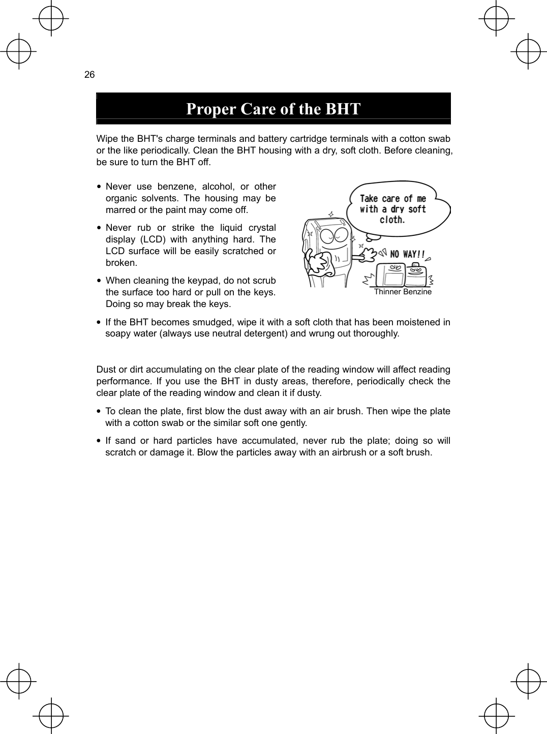  26  Proper Care of the BHT  Wipe the BHT&apos;s charge terminals and battery cartridge terminals with a cotton swab or the like periodically. Clean the BHT housing with a dry, soft cloth. Before cleaning, be sure to turn the BHT off. • Never use benzene, alcohol, or other organic solvents. The housing may be marred or the paint may come off. • Never rub or strike the liquid crystal display (LCD) with anything hard. The LCD surface will be easily scratched or broken. •  When cleaning the keypad, do not scrub the surface too hard or pull on the keys. Doing so may break the keys.  Thinner Benzine •  If the BHT becomes smudged, wipe it with a soft cloth that has been moistened in soapy water (always use neutral detergent) and wrung out thoroughly.  Dust or dirt accumulating on the clear plate of the reading window will affect reading performance. If you use the BHT in dusty areas, therefore, periodically check the clear plate of the reading window and clean it if dusty. •  To clean the plate, first blow the dust away with an air brush. Then wipe the plate with a cotton swab or the similar soft one gently. • If sand or hard particles have accumulated, never rub the plate; doing so will scratch or damage it. Blow the particles away with an airbrush or a soft brush. 