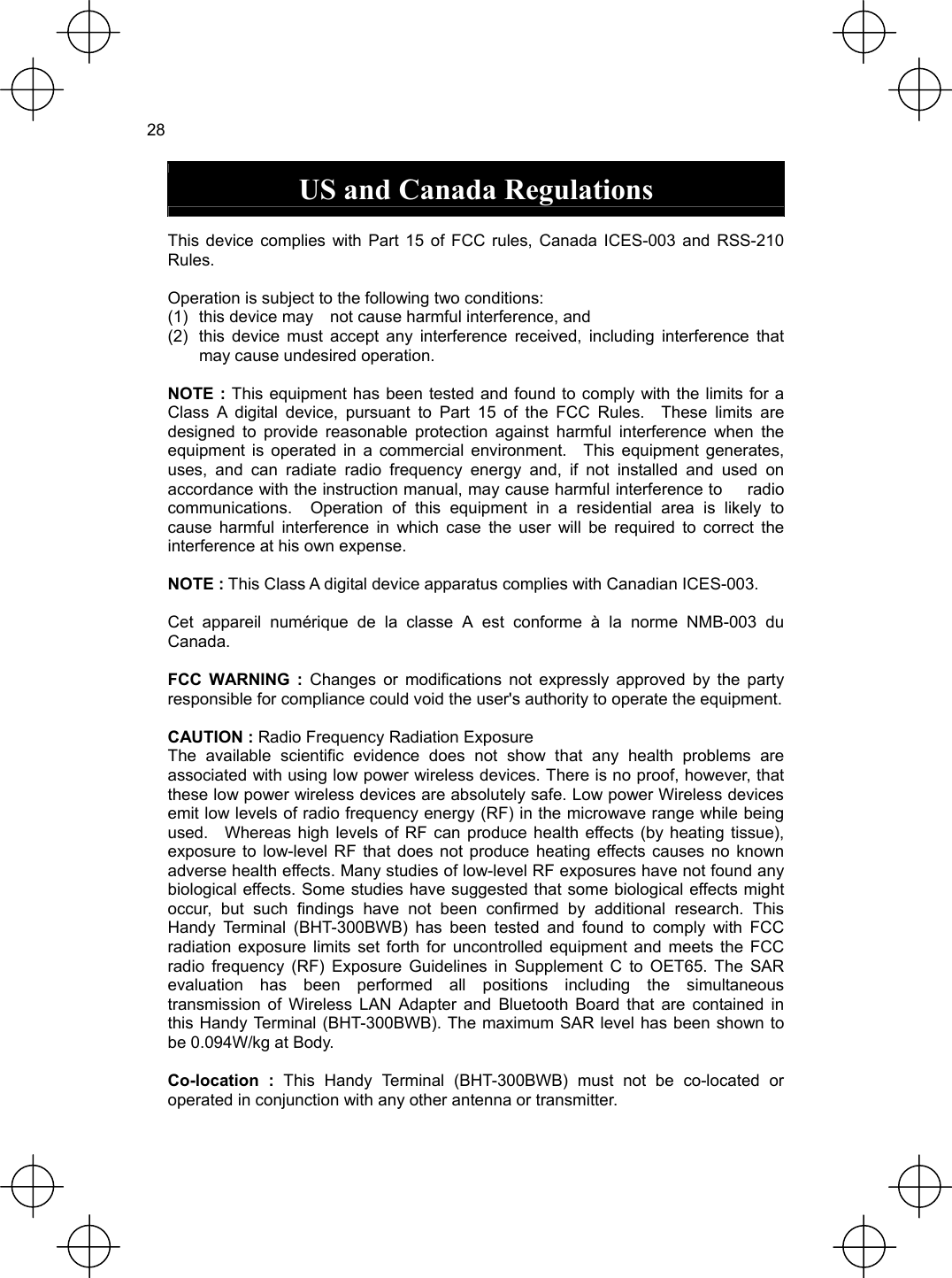  28  US and Canada Regulations  This device complies with Part 15 of FCC rules, Canada ICES-003 and RSS-210 Rules.  Operation is subject to the following two conditions: (1)  this device may    not cause harmful interference, and   (2)  this device must accept any interference received, including interference that may cause undesired operation.  NOTE : This equipment has been tested and found to comply with the limits for a Class A digital device, pursuant to Part 15 of the FCC Rules.  These limits are designed to provide reasonable protection against harmful interference when the equipment is operated in a commercial environment.  This equipment generates, uses, and can radiate radio frequency energy and, if not installed and used on accordance with the instruction manual, may cause harmful interference to      radio communications.  Operation of this equipment in a residential area is likely to cause harmful interference in which case the user will be required to correct the interference at his own expense.  NOTE : This Class A digital device apparatus complies with Canadian ICES-003.  Cet appareil numérique de la classe A est conforme à la norme NMB-003 du Canada.  FCC WARNING : Changes or modifications not expressly approved by the party responsible for compliance could void the user&apos;s authority to operate the equipment.  CAUTION : Radio Frequency Radiation Exposure The available scientific evidence does not show that any health problems are associated with using low power wireless devices. There is no proof, however, that these low power wireless devices are absolutely safe. Low power Wireless devices emit low levels of radio frequency energy (RF) in the microwave range while being used.   Whereas high levels of RF can produce health effects (by heating tissue), exposure to low-level RF that does not produce heating effects causes no known adverse health effects. Many studies of low-level RF exposures have not found any biological effects. Some studies have suggested that some biological effects might occur, but such findings have not been confirmed by additional research. This Handy Terminal (BHT-300BWB) has been tested and found to comply with FCC radiation exposure limits set forth for uncontrolled equipment and meets the FCC radio frequency (RF) Exposure Guidelines in Supplement C to OET65. The SAR evaluation has been performed all positions including the simultaneous transmission of Wireless LAN Adapter and Bluetooth Board that are contained in this Handy Terminal (BHT-300BWB). The maximum SAR level has been shown to be 0.094W/kg at Body.  Co-location : This Handy Terminal (BHT-300BWB) must not be co-located or operated in conjunction with any other antenna or transmitter. 