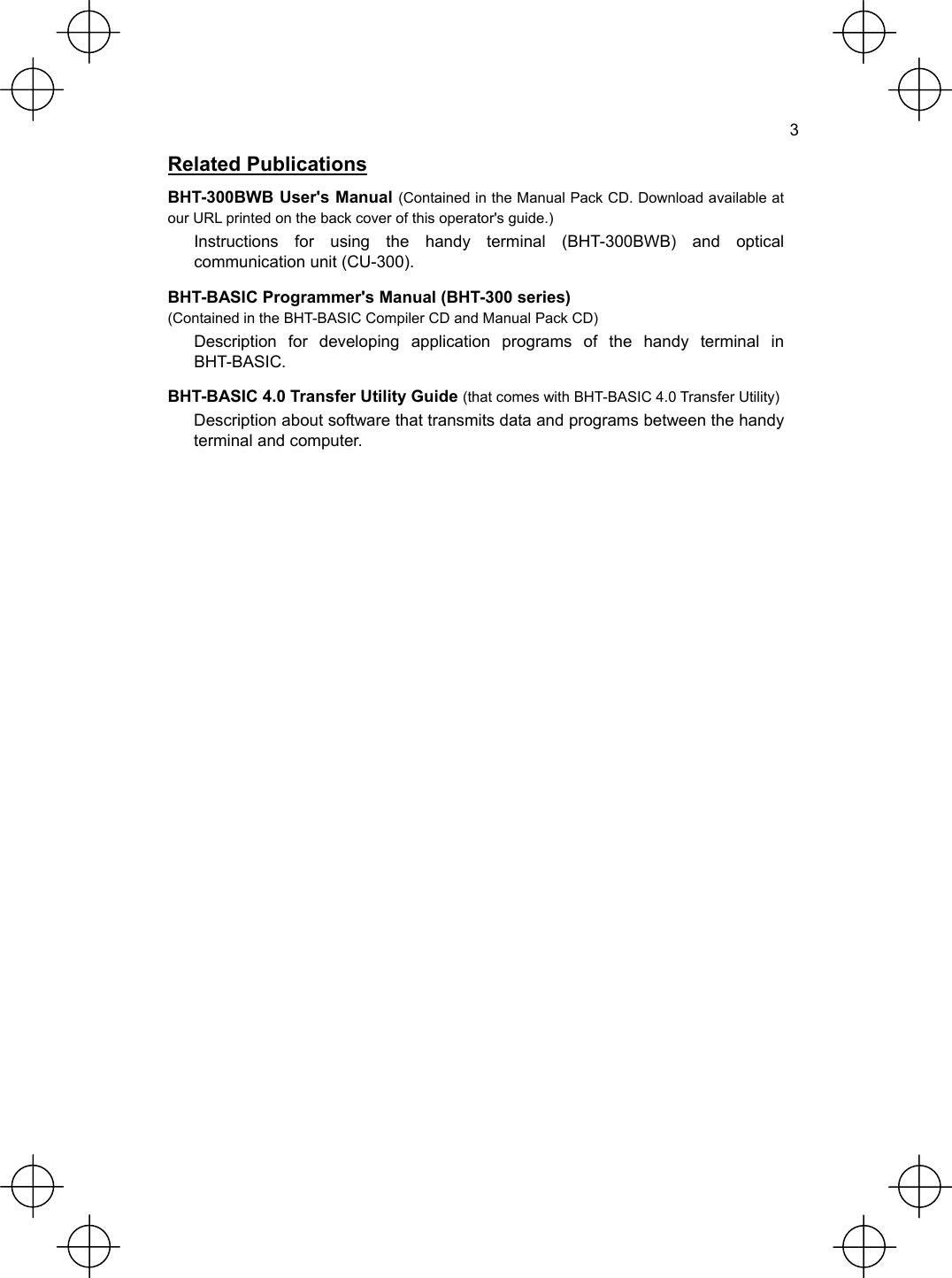  3 Related Publications BHT-300BWB User&apos;s Manual (Contained in the Manual Pack CD. Download available at our URL printed on the back cover of this operator&apos;s guide.) Instructions for using the handy terminal (BHT-300BWB) and optical communication unit (CU-300). BHT-BASIC Programmer&apos;s Manual (BHT-300 series) (Contained in the BHT-BASIC Compiler CD and Manual Pack CD) Description for developing application programs of the handy terminal in BHT-BASIC. BHT-BASIC 4.0 Transfer Utility Guide (that comes with BHT-BASIC 4.0 Transfer Utility) Description about software that transmits data and programs between the handy terminal and computer.   