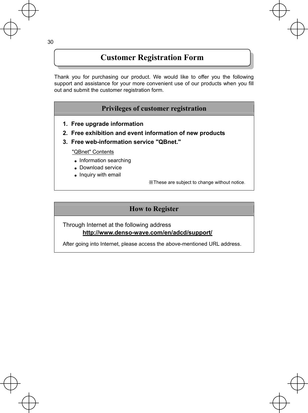  30    Customer Registration Form Thank you for purchasing our product. We would like to offer you the following support and assistance for your more convenient use of our products when you fill out and submit the customer registration form.  Privileges of customer registration 1.  Free upgrade information   2.  Free exhibition and event information of new products 3.  Free web-information service &quot;QBnet.&quot; &quot;QBnet&quot; Contents ● Information searching  ● Download service ● Inquiry with email ※These are subject to change without notice.  How to Register Through Internet at the following address  http://www.denso-wave.com/en/adcd/support/ After going into Internet, please access the above-mentioned URL address. 