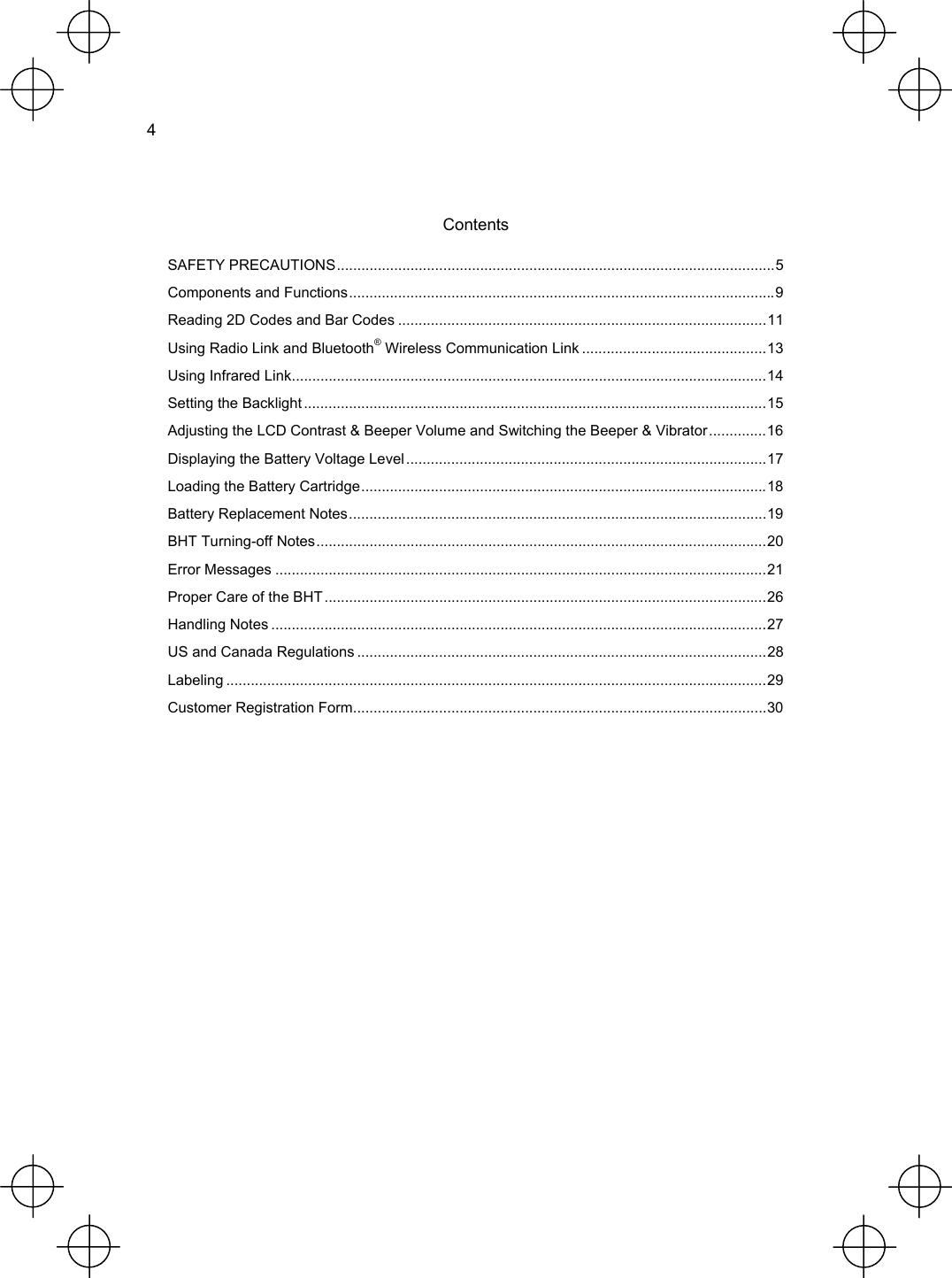  4   Contents SAFETY PRECAUTIONS...........................................................................................................5 Components and Functions........................................................................................................9 Reading 2D Codes and Bar Codes ..........................................................................................11 Using Radio Link and Bluetooth® Wireless Communication Link .............................................13 Using Infrared Link....................................................................................................................14 Setting the Backlight .................................................................................................................15 Adjusting the LCD Contrast &amp; Beeper Volume and Switching the Beeper &amp; Vibrator..............16 Displaying the Battery Voltage Level........................................................................................17 Loading the Battery Cartridge...................................................................................................18 Battery Replacement Notes......................................................................................................19 BHT Turning-off Notes..............................................................................................................20 Error Messages ........................................................................................................................21 Proper Care of the BHT ............................................................................................................26 Handling Notes .........................................................................................................................27 US and Canada Regulations ....................................................................................................28 Labeling ....................................................................................................................................29 Customer Registration Form.....................................................................................................30  