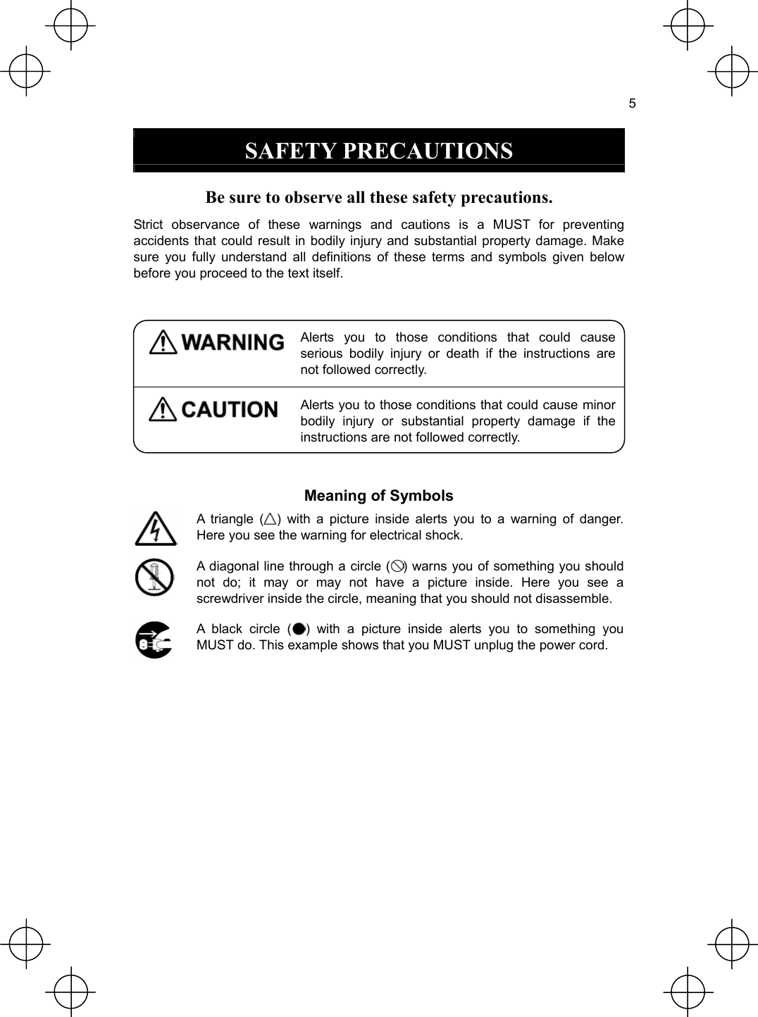  5  SAFETY PRECAUTIONS  Be sure to observe all these safety precautions. Strict observance of these warnings and cautions is a MUST for preventing accidents that could result in bodily injury and substantial property damage. Make sure you fully understand all definitions of these terms and symbols given below before you proceed to the text itself.   Alerts you to those conditions that could cause serious bodily injury or death if the instructions are not followed correctly.  Alerts you to those conditions that could cause minor bodily injury or substantial property damage if the instructions are not followed correctly.  Meaning of Symbols  A triangle ( ) with a picture inside alerts you to a warning of danger. Here you see the warning for electrical shock.    A diagonal line through a circle ( ) warns you of something you should not do; it may or may not have a picture inside. Here you see a screwdriver inside the circle, meaning that you should not disassemble.  A black circle ( ) with a picture inside alerts you to something you MUST do. This example shows that you MUST unplug the power cord.  