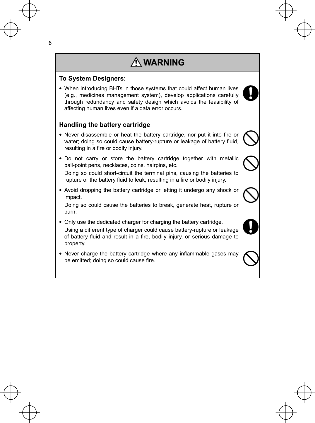  6   To System Designers: •  When introducing BHTs in those systems that could affect human lives (e.g., medicines management system), develop applications carefully through redundancy and safety design which avoids the feasibility of affecting human lives even if a data error occurs.  Handling the battery cartridge • Never disassemble or heat the battery cartridge, nor put it into fire or water; doing so could cause battery-rupture or leakage of battery fluid, resulting in a fire or bodily injury.   • Do not carry or store the battery cartridge together with metallic ball-point pens, necklaces, coins, hairpins, etc.   Doing so could short-circuit the terminal pins, causing the batteries to rupture or the battery fluid to leak, resulting in a fire or bodily injury.  • Avoid dropping the battery cartridge or letting it undergo any shock or impact.   Doing so could cause the batteries to break, generate heat, rupture or burn.  •  Only use the dedicated charger for charging the battery cartridge.   Using a different type of charger could cause battery-rupture or leakage of battery fluid and result in a fire, bodily injury, or serious damage to property.  • Never charge the battery cartridge where any inflammable gases may be emitted; doing so could cause fire.   