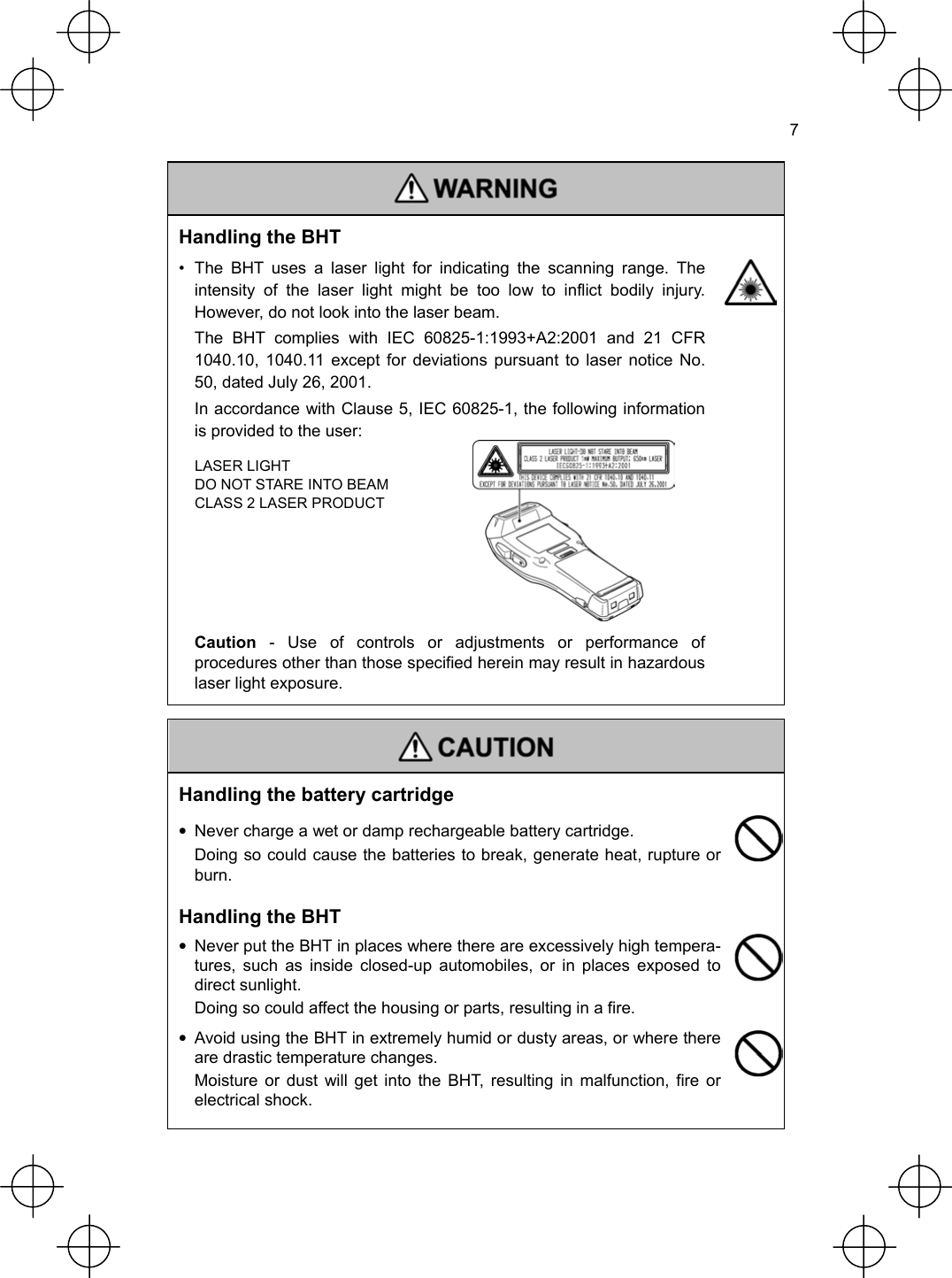  7   Handling the BHT •  The BHT uses a laser light for indicating the scanning range. The intensity of the laser light might be too low to inflict bodily injury. However, do not look into the laser beam.   The BHT complies with IEC 60825-1:1993+A2:2001 and 21 CFR 1040.10, 1040.11 except for deviations pursuant to laser notice No. 50, dated July 26, 2001.   In accordance with Clause 5, IEC 60825-1, the following information is provided to the user:   Caution - Use of controls or adjustments or performance of procedures other than those specified herein may result in hazardous laser light exposure.  LASER LIGHT DO NOT STARE INTO BEAM CLASS 2 LASER PRODUCT     Handling the battery cartridge •  Never charge a wet or damp rechargeable battery cartridge.   Doing so could cause the batteries to break, generate heat, rupture or burn.  Handling the BHT •  Never put the BHT in places where there are excessively high tempera-tures, such as inside closed-up automobiles, or in places exposed to direct sunlight.   Doing so could affect the housing or parts, resulting in a fire.  •  Avoid using the BHT in extremely humid or dusty areas, or where there are drastic temperature changes.   Moisture or dust will get into the BHT, resulting in malfunction, fire or electrical shock.  