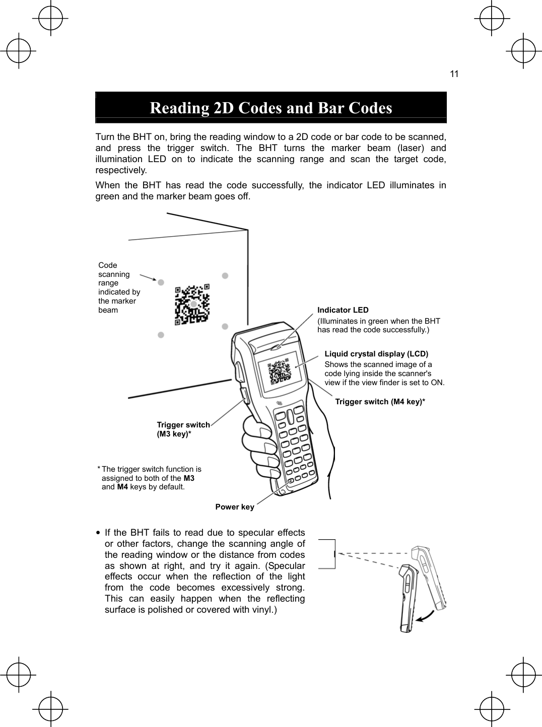  11  Reading 2D Codes and Bar Codes  Turn the BHT on, bring the reading window to a 2D code or bar code to be scanned, and press the trigger switch. The BHT turns the marker beam (laser) and illumination LED on to indicate the scanning range and scan the target code, respectively. When the BHT has read the code successfully, the indicator LED illuminates in green and the marker beam goes off.    Code scanning range indicated by the marker beam  Indicator LED(Illuminates in green when the BHT has read the code successfully.) Liquid crystal display (LCD) Shows the scanned image of a code lying inside the scanner&apos;s view if the view finder is set to ON.Trigger switch (M4 key)* Trigger switch (M3 key)* * The trigger switch function is assigned to both of the M3 and M4 keys by default. Power key  • If the BHT fails to read due to specular effects or other factors, change the scanning angle of the reading window or the distance from codes as shown at right, and try it again. (Specular effects occur when the reflection of the light from the code becomes excessively strong. This can easily happen when the reflecting surface is polished or covered with vinyl.)   