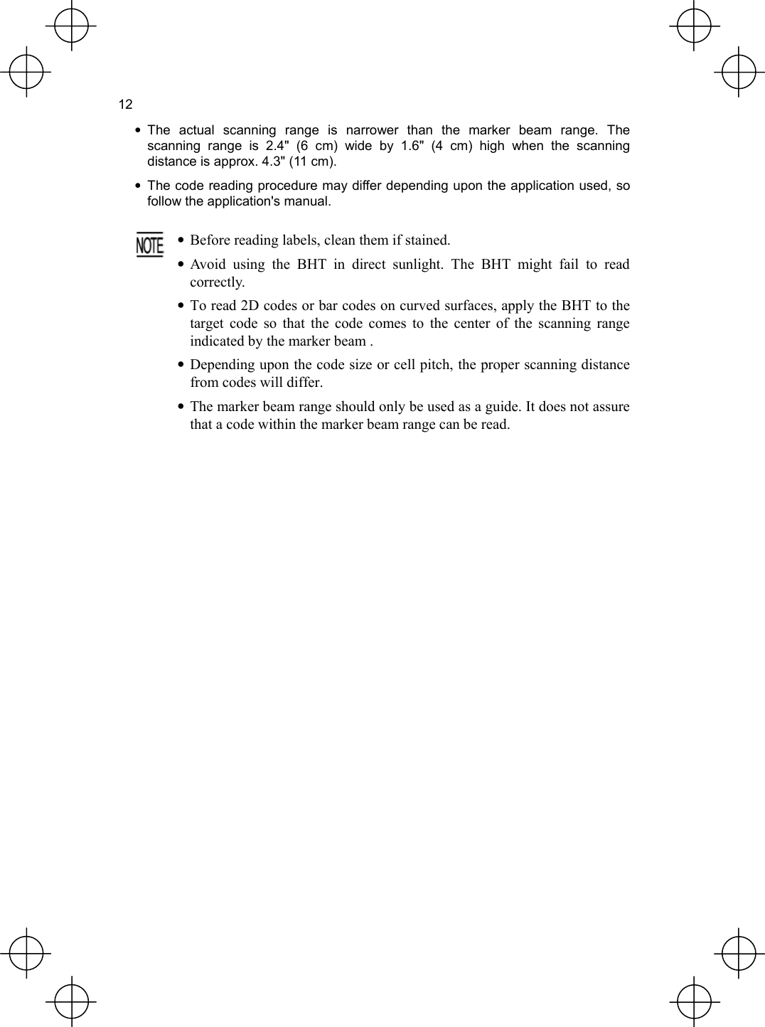  12 • The actual scanning range is narrower than the marker beam range. The scanning range is 2.4&quot; (6 cm) wide by 1.6&quot; (4 cm) high when the scanning distance is approx. 4.3&quot; (11 cm). •  The code reading procedure may differ depending upon the application used, so follow the application&apos;s manual.     •  Before reading labels, clean them if stained. • Avoid using the BHT in direct sunlight. The BHT might fail to readcorrectly. • To read 2D codes or bar codes on curved surfaces, apply the BHT to thetarget code so that the code comes to the center of the scanning rangeindicated by the marker beam . • Depending upon the code size or cell pitch, the proper scanning distancefrom codes will differ. •  The marker beam range should only be used as a guide. It does not assure that a code within the marker beam range can be read. 