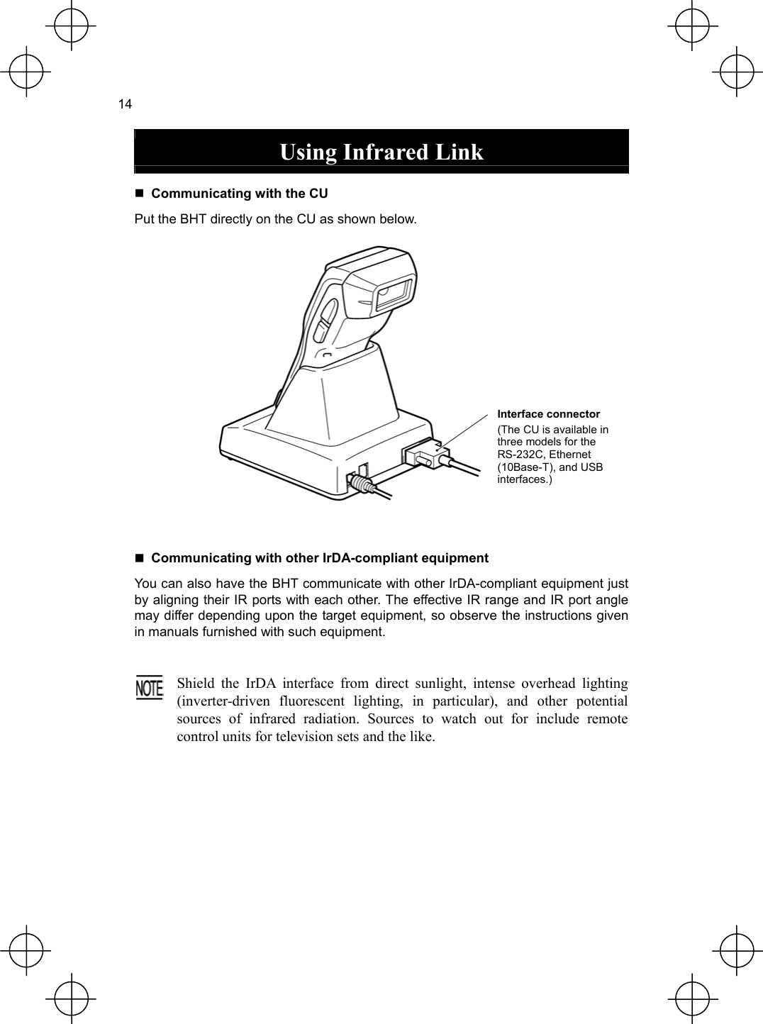  14  Using Infrared Link   Communicating with the CU Put the BHT directly on the CU as shown below.  Interface connector (The CU is available in three models for the RS-232C, Ethernet (10Base-T), and USB interfaces.)    Communicating with other IrDA-compliant equipment You can also have the BHT communicate with other IrDA-compliant equipment just by aligning their IR ports with each other. The effective IR range and IR port angle may differ depending upon the target equipment, so observe the instructions given in manuals furnished with such equipment.   Shield the IrDA interface from direct sunlight, intense overhead lighting(inverter-driven fluorescent lighting, in particular), and other potentialsources of infrared radiation. Sources to watch out for include remote control units for television sets and the like.  