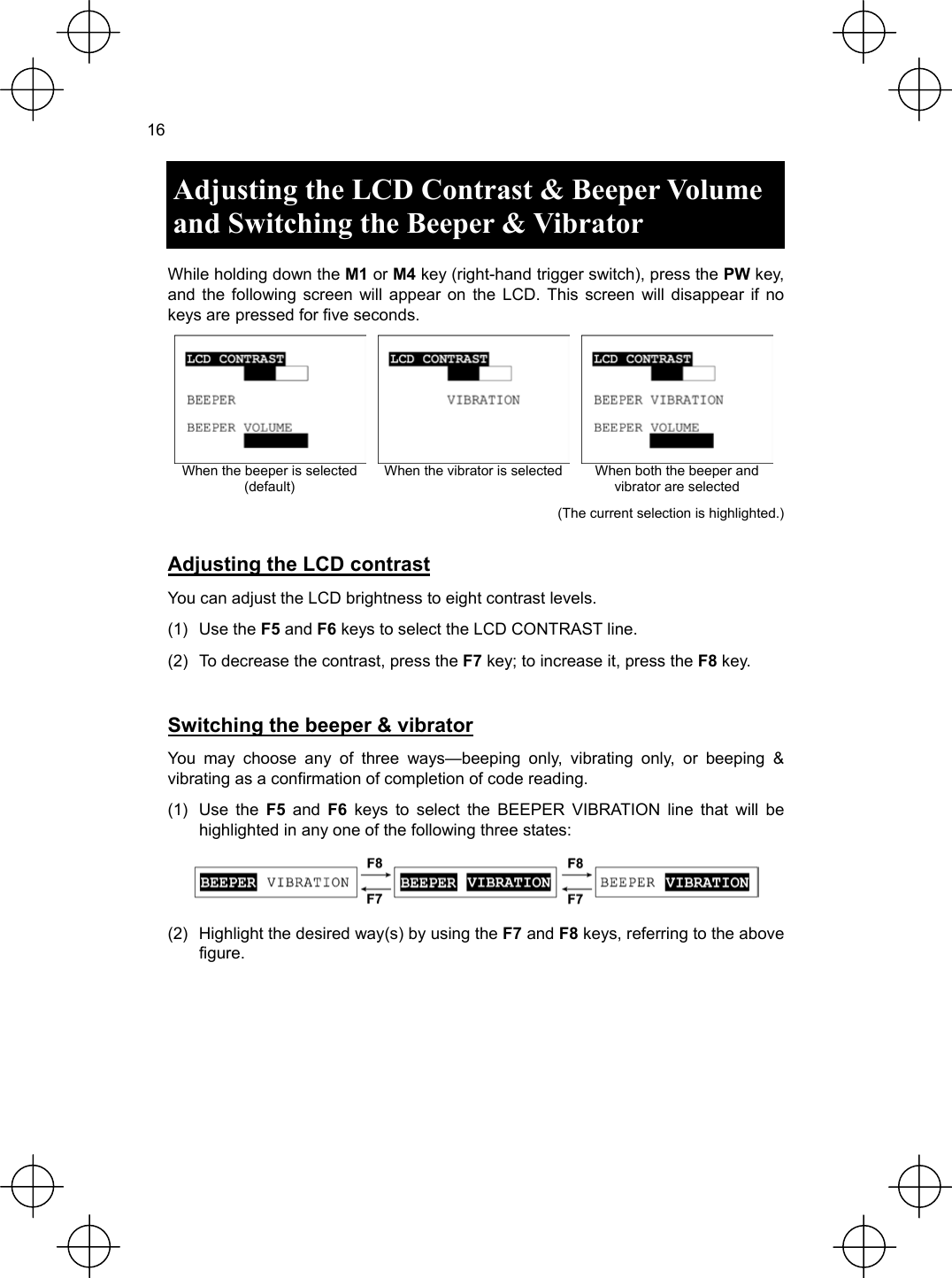  16  Adjusting the LCD Contrast &amp; Beeper Volume and Switching the Beeper &amp; Vibrator  While holding down the M1 or M4 key (right-hand trigger switch), press the PW key, and the following screen will appear on the LCD. This screen will disappear if no keys are pressed for five seconds.    When the beeper is selected (default) When the vibrator is selected  When both the beeper and vibrator are selected (The current selection is highlighted.)  Adjusting the LCD contrast You can adjust the LCD brightness to eight contrast levels. (1) Use the F5 and F6 keys to select the LCD CONTRAST line. (2)  To decrease the contrast, press the F7 key; to increase it, press the F8 key.  Switching the beeper &amp; vibrator You may choose any of three ways—beeping only, vibrating only, or beeping &amp; vibrating as a confirmation of completion of code reading. (1) Use the F5 and F6 keys to select the BEEPER VIBRATION line that will be highlighted in any one of the following three states:  (2)  Highlight the desired way(s) by using the F7 and F8 keys, referring to the above figure.  