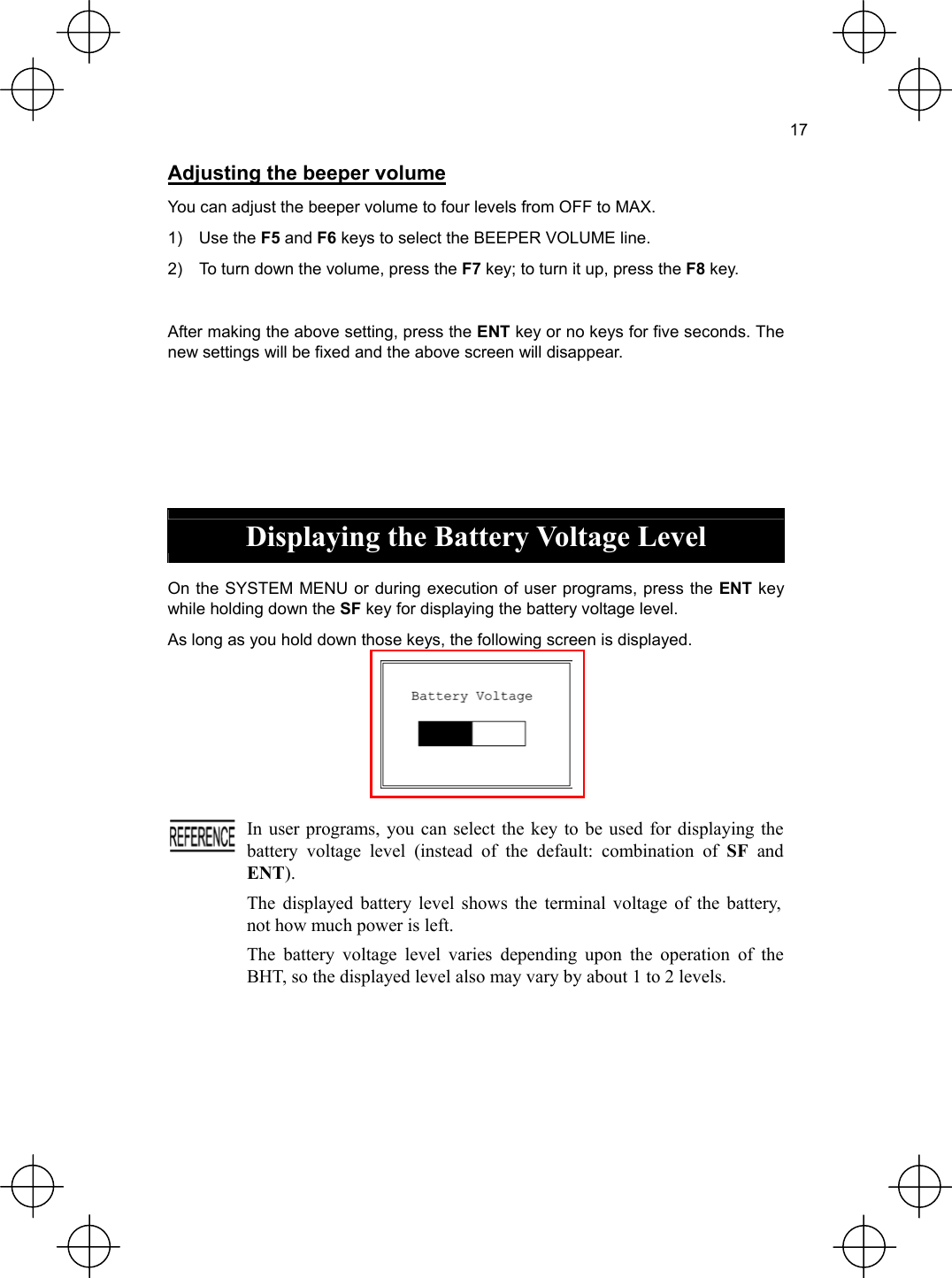  17  Adjusting the beeper volume You can adjust the beeper volume to four levels from OFF to MAX. 1) Use the F5 and F6 keys to select the BEEPER VOLUME line. 2)  To turn down the volume, press the F7 key; to turn it up, press the F8 key.  After making the above setting, press the ENT key or no keys for five seconds. The new settings will be fixed and the above screen will disappear.      Displaying the Battery Voltage Level  On the SYSTEM MENU or during execution of user programs, press the ENT key while holding down the SF key for displaying the battery voltage level. As long as you hold down those keys, the following screen is displayed.    In user programs, you can select the key to be used for displaying the battery voltage level (instead of the default: combination of SF and ENT). The displayed battery level shows the terminal voltage of the battery, not how much power is left. The battery voltage level varies depending upon the operation of the BHT, so the displayed level also may vary by about 1 to 2 levels.  