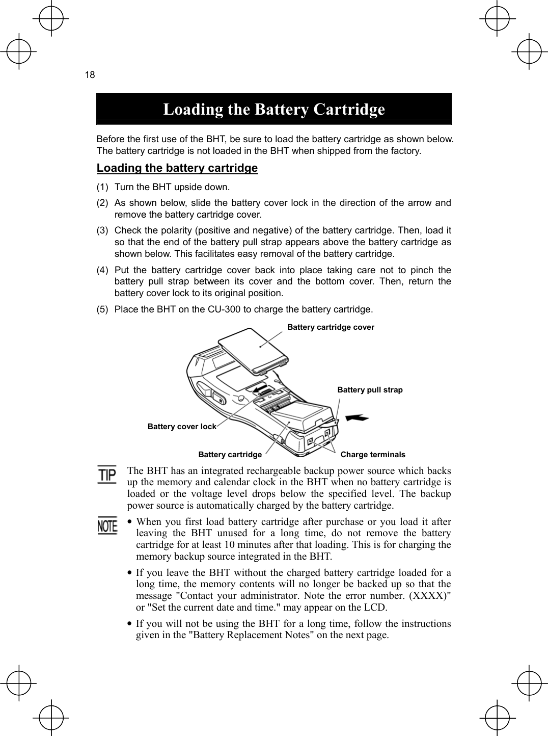  18  Loading the Battery Cartridge  Before the first use of the BHT, be sure to load the battery cartridge as shown below. The battery cartridge is not loaded in the BHT when shipped from the factory. Loading the battery cartridge (1)  Turn the BHT upside down. (2)  As shown below, slide the battery cover lock in the direction of the arrow and remove the battery cartridge cover. (3)  Check the polarity (positive and negative) of the battery cartridge. Then, load it so that the end of the battery pull strap appears above the battery cartridge as shown below. This facilitates easy removal of the battery cartridge. (4)  Put the battery cartridge cover back into place taking care not to pinch the battery pull strap between its cover and the bottom cover. Then, return the battery cover lock to its original position. (5)  Place the BHT on the CU-300 to charge the battery cartridge. Battery cartridge coverBattery pull strapBattery cover lock  Charge terminals Battery cartridge The BHT has an integrated rechargeable backup power source which backs up the memory and calendar clock in the BHT when no battery cartridge isloaded or the voltage level drops below the specified level. The backup power source is automatically charged by the battery cartridge.  • When you first load battery cartridge after purchase or you load it afterleaving the BHT unused for a long time, do not remove the battery cartridge for at least 10 minutes after that loading. This is for charging thememory backup source integrated in the BHT. • If you leave the BHT without the charged battery cartridge loaded for a long time, the memory contents will no longer be backed up so that the message &quot;Contact your administrator. Note the error number. (XXXX)&quot; or &quot;Set the current date and time.&quot; may appear on the LCD. • If you will not be using the BHT for a long time, follow the instructionsgiven in the &quot;Battery Replacement Notes&quot; on the next page. 