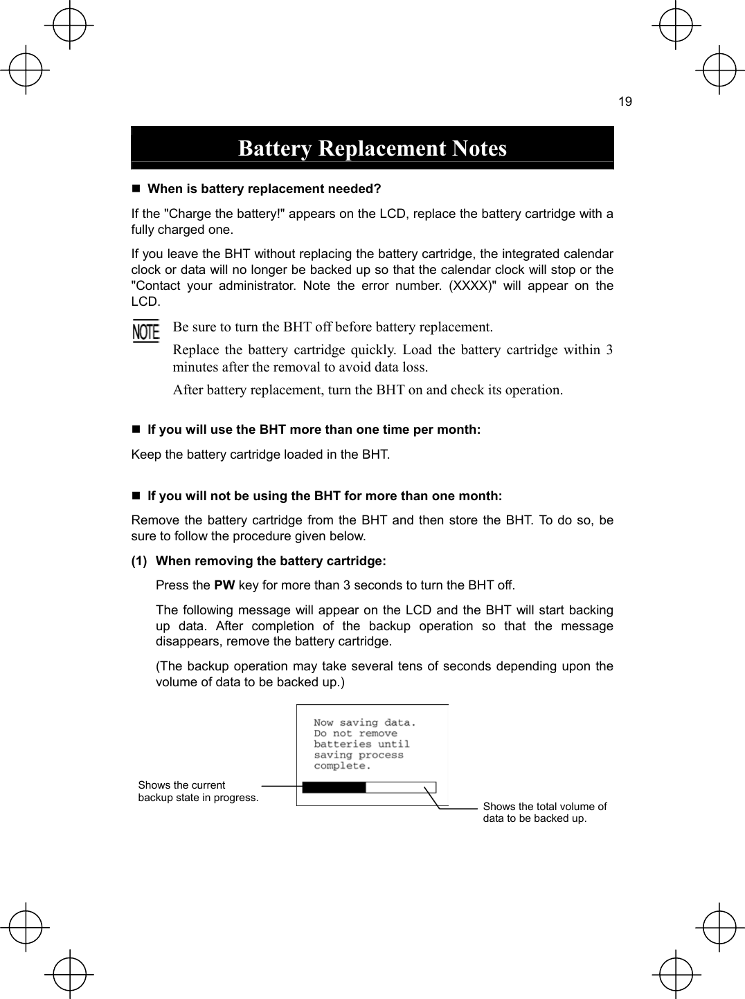  19  Battery Replacement Notes   When is battery replacement needed? If the &quot;Charge the battery!&quot; appears on the LCD, replace the battery cartridge with a fully charged one. If you leave the BHT without replacing the battery cartridge, the integrated calendar clock or data will no longer be backed up so that the calendar clock will stop or the &quot;Contact your administrator. Note the error number. (XXXX)&quot; will appear on the LCD.  Be sure to turn the BHT off before battery replacement. Replace the battery cartridge quickly. Load the battery cartridge within 3 minutes after the removal to avoid data loss. After battery replacement, turn the BHT on and check its operation.  If you will use the BHT more than one time per month: Keep the battery cartridge loaded in the BHT.  If you will not be using the BHT for more than one month: Remove the battery cartridge from the BHT and then store the BHT. To do so, be sure to follow the procedure given below. (1)  When removing the battery cartridge:  Press the PW key for more than 3 seconds to turn the BHT off.   The following message will appear on the LCD and the BHT will start backing up data. After completion of the backup operation so that the message disappears, remove the battery cartridge.   (The backup operation may take several tens of seconds depending upon the volume of data to be backed up.)  Shows the current   backup state in progress.  Shows the total volume of data to be backed up.   