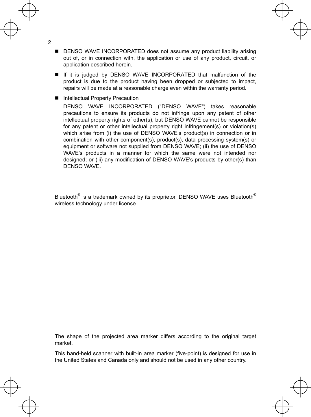  2   DENSO WAVE INCORPORATED does not assume any product liability arising out of, or in connection with, the application or use of any product, circuit, or application described herein.   If it is judged by DENSO WAVE INCORPORATED that malfunction of the product is due to the product having been dropped or subjected to impact, repairs will be made at a reasonable charge even within the warranty period.   Intellectual Property Precaution   DENSO WAVE INCORPORATED (&quot;DENSO WAVE&quot;) takes reasonable precautions to ensure its products do not infringe upon any patent of other intellectual property rights of other(s), but DENSO WAVE cannot be responsible for any patent or other intellectual property right infringement(s) or violation(s) which arise from (i) the use of DENSO WAVE&apos;s product(s) in connection or in combination with other component(s), product(s), data processing system(s) or equipment or software not supplied from DENSO WAVE; (ii) the use of DENSO WAVE&apos;s products in a manner for which the same were not intended nor designed; or (iii) any modification of DENSO WAVE&apos;s products by other(s) than DENSO WAVE.   Bluetooth® is a trademark owned by its proprietor. DENSO WAVE uses Bluetooth® wireless technology under license.             The shape of the projected area marker differs according to the original target market. This hand-held scanner with built-in area marker (five-point) is designed for use in the United States and Canada only and should not be used in any other country. 