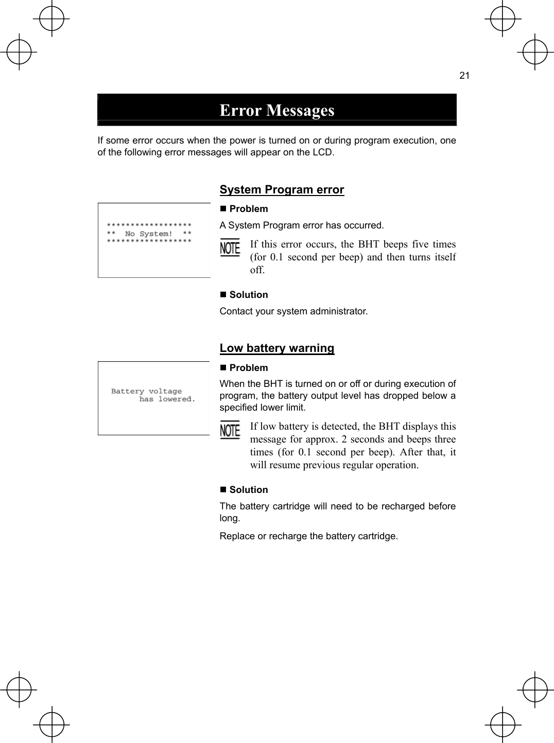  21  Error Messages  If some error occurs when the power is turned on or during program execution, one of the following error messages will appear on the LCD.   System Program error  Problem A System Program error has occurred.  If this error occurs, the BHT beeps five times(for 0.1 second per beep) and then turns itselfoff.   Solution Contact your system administrator.   Low battery warning  Problem When the BHT is turned on or off or during execution of program, the battery output level has dropped below a specified lower limit.  If low battery is detected, the BHT displays thismessage for approx. 2 seconds and beeps threetimes (for 0.1 second per beep). After that, itwill resume previous regular operation.   Solution The battery cartridge will need to be recharged before long. Replace or recharge the battery cartridge.  