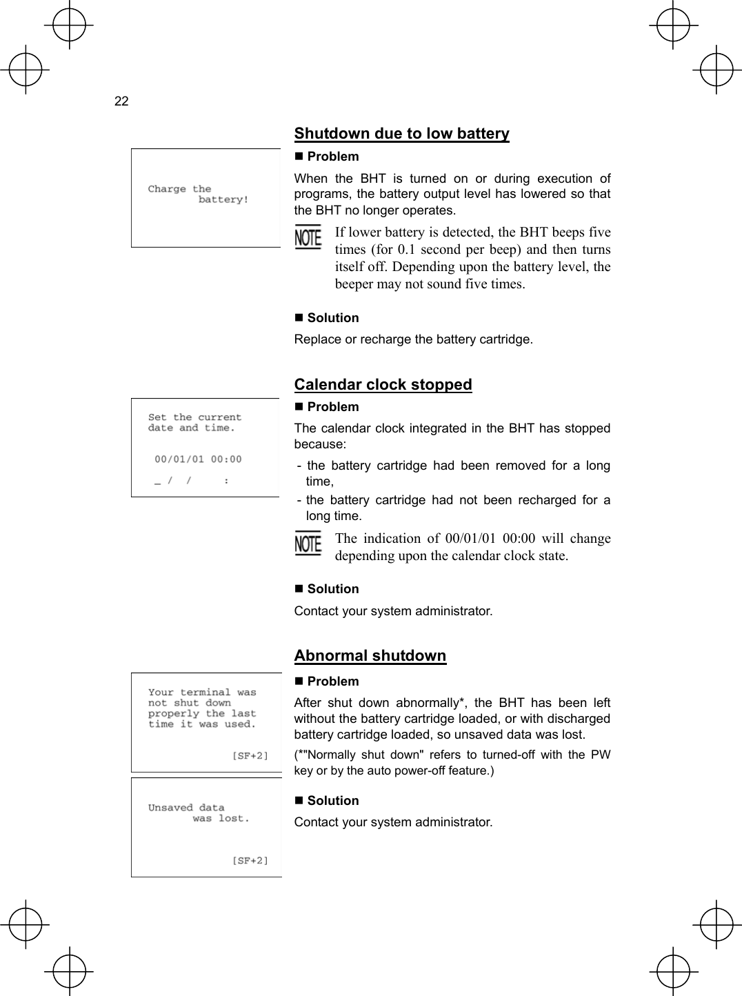  22   Shutdown due to low battery  Problem When the BHT is turned on or during execution of programs, the battery output level has lowered so that the BHT no longer operates.  If lower battery is detected, the BHT beeps fivetimes (for 0.1 second per beep) and then turnsitself off. Depending upon the battery level, thebeeper may not sound five times.   Solution Replace or recharge the battery cartridge.   Calendar clock stopped  Problem The calendar clock integrated in the BHT has stopped because: - the battery cartridge had been removed for a long time, - the battery cartridge had not been recharged for a long time.  The indication of 00/01/01 00:00 will changedepending upon the calendar clock state.   Solution Contact your system administrator.   Abnormal shutdown    Problem After shut down abnormally*, the BHT has been left without the battery cartridge loaded, or with discharged battery cartridge loaded, so unsaved data was lost. (*&quot;Normally shut down&quot; refers to turned-off with the PW key or by the auto power-off feature.)  Solution Contact your system administrator. 