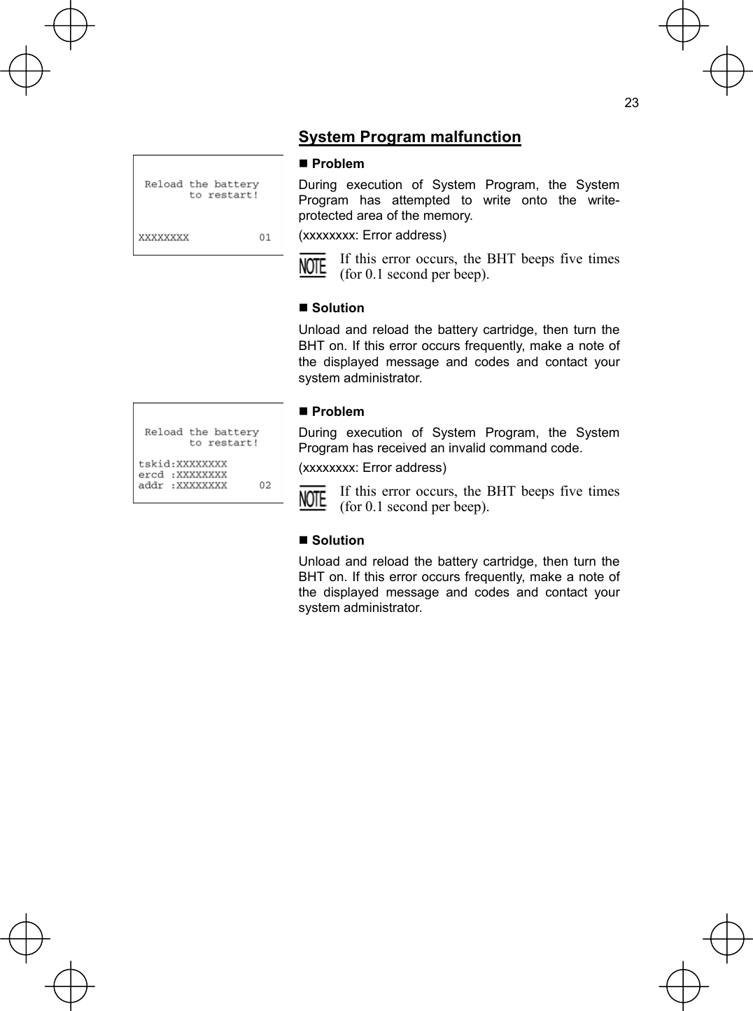  23   System Program malfunction  Problem During execution of System Program, the System Program has attempted to write onto the write- protected area of the memory. (xxxxxxxx: Error address)  If this error occurs, the BHT beeps five times(for 0.1 second per beep).   Solution Unload and reload the battery cartridge, then turn the BHT on. If this error occurs frequently, make a note of the displayed message and codes and contact your system administrator.  Problem During execution of System Program, the System Program has received an invalid command code. (xxxxxxxx: Error address)  If this error occurs, the BHT beeps five times(for 0.1 second per beep).   Solution Unload and reload the battery cartridge, then turn the BHT on. If this error occurs frequently, make a note of the displayed message and codes and contact your system administrator. 