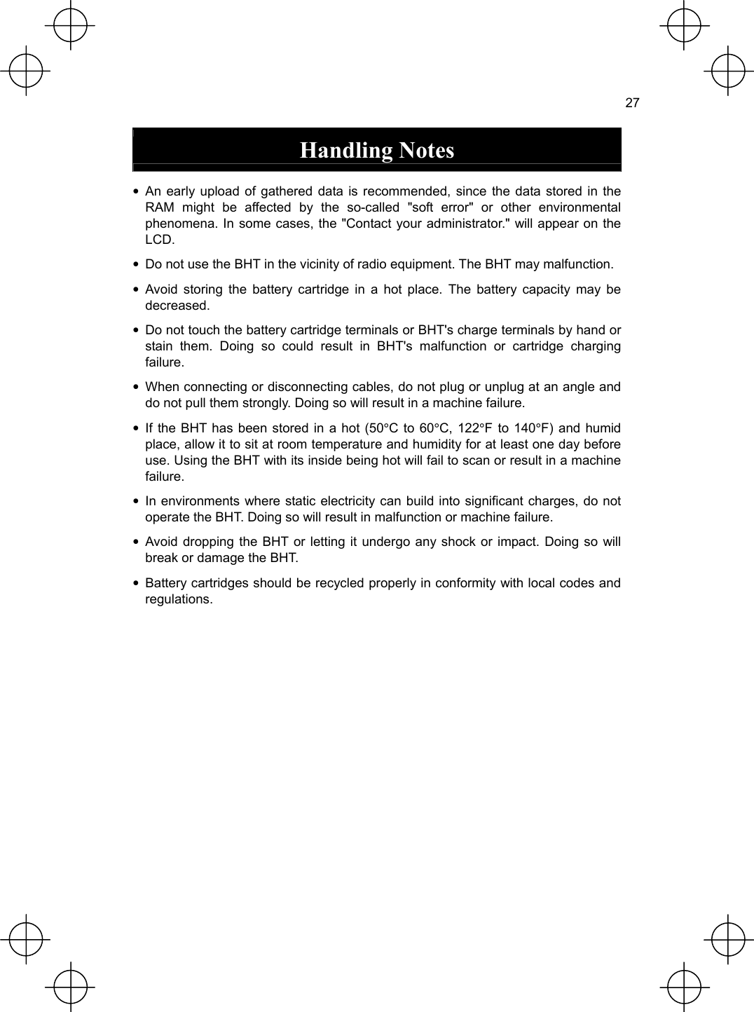  27  Handling Notes  • An early upload of gathered data is recommended, since the data stored in the RAM might be affected by the so-called &quot;soft error&quot; or other environmental phenomena. In some cases, the &quot;Contact your administrator.&quot; will appear on the LCD. •  Do not use the BHT in the vicinity of radio equipment. The BHT may malfunction. • Avoid storing the battery cartridge in a hot place. The battery capacity may be decreased. •  Do not touch the battery cartridge terminals or BHT&apos;s charge terminals by hand or stain them. Doing so could result in BHT&apos;s malfunction or cartridge charging failure. •  When connecting or disconnecting cables, do not plug or unplug at an angle and do not pull them strongly. Doing so will result in a machine failure. • If the BHT has been stored in a hot (50°C to 60°C, 122°F to 140°F) and humid place, allow it to sit at room temperature and humidity for at least one day before use. Using the BHT with its inside being hot will fail to scan or result in a machine failure. • In environments where static electricity can build into significant charges, do not operate the BHT. Doing so will result in malfunction or machine failure. • Avoid dropping the BHT or letting it undergo any shock or impact. Doing so will break or damage the BHT. •  Battery cartridges should be recycled properly in conformity with local codes and regulations.  