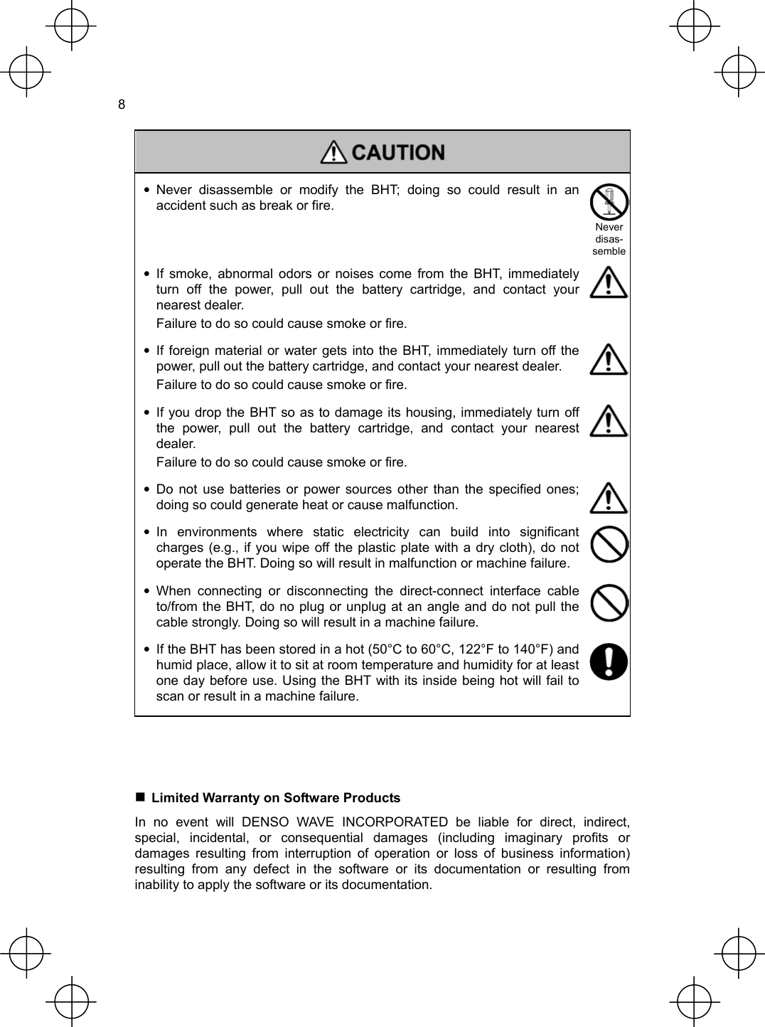  8   • Never disassemble or modify the BHT; doing so could result in an accident such as break or fire.   Never disas-semble • If smoke, abnormal odors or noises come from the BHT, immediately turn off the power, pull out the battery cartridge, and contact your nearest dealer.   Failure to do so could cause smoke or fire.  • If foreign material or water gets into the BHT, immediately turn off the power, pull out the battery cartridge, and contact your nearest dealer.   Failure to do so could cause smoke or fire.  •  If you drop the BHT so as to damage its housing, immediately turn off the power, pull out the battery cartridge, and contact your nearest dealer.   Failure to do so could cause smoke or fire.  • Do not use batteries or power sources other than the specified ones; doing so could generate heat or cause malfunction.   • In environments where static electricity can build into significant charges (e.g., if you wipe off the plastic plate with a dry cloth), do not operate the BHT. Doing so will result in malfunction or machine failure.   • When connecting or disconnecting the direct-connect interface cable to/from the BHT, do no plug or unplug at an angle and do not pull the cable strongly. Doing so will result in a machine failure.   •  If the BHT has been stored in a hot (50°C to 60°C, 122°F to 140°F) and humid place, allow it to sit at room temperature and humidity for at least one day before use. Using the BHT with its inside being hot will fail to scan or result in a machine failure.      Limited Warranty on Software Products In no event will DENSO WAVE INCORPORATED be liable for direct, indirect, special, incidental, or consequential damages (including imaginary profits or damages resulting from interruption of operation or loss of business information) resulting from any defect in the software or its documentation or resulting from inability to apply the software or its documentation. 