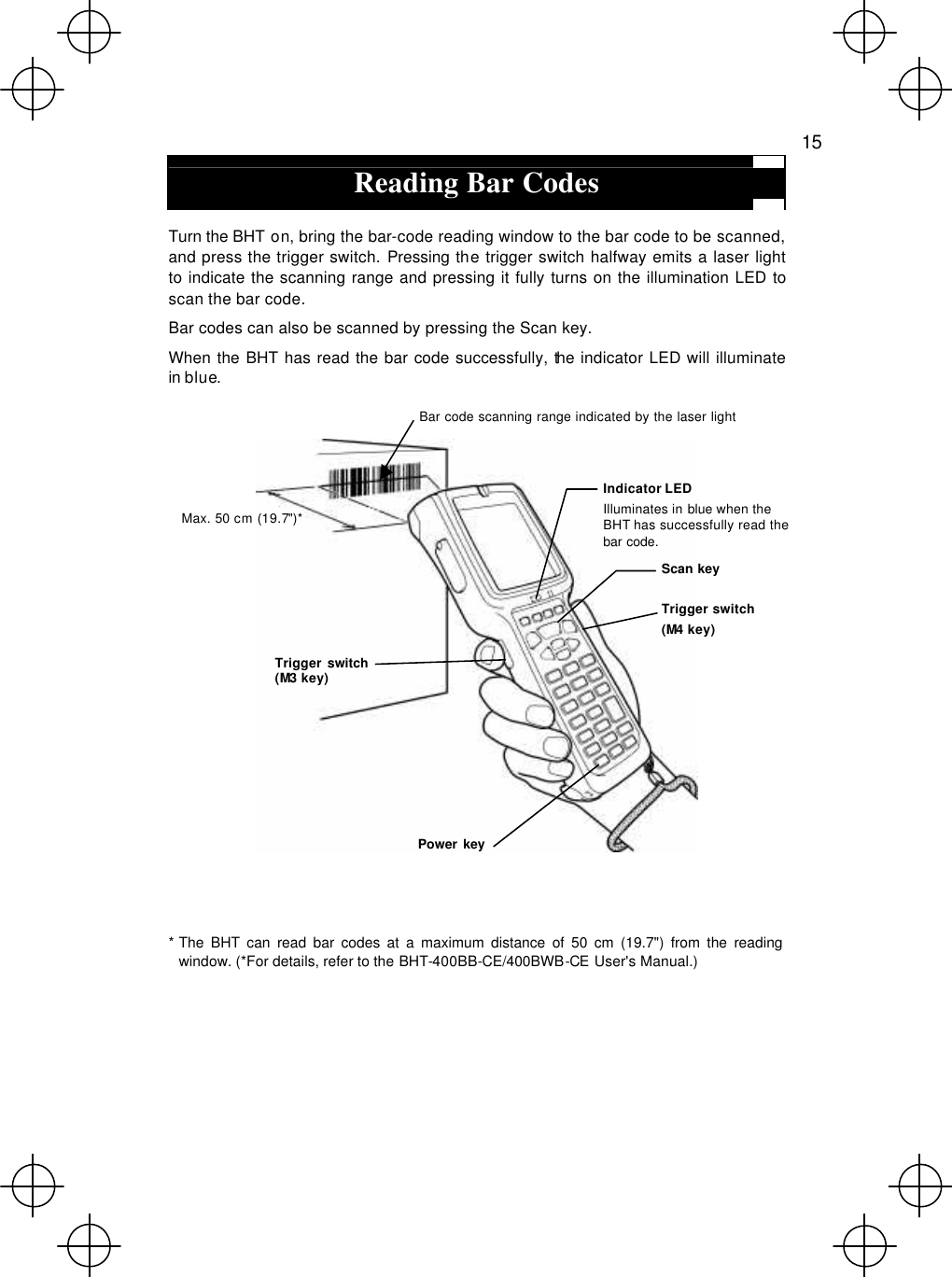   15  Reading Bar Codes  Turn the BHT on, bring the bar-code reading window to the bar code to be scanned, and press the trigger switch. Pressing the trigger switch halfway emits a laser light to indicate the scanning range and pressing it fully turns on the illumination LED to scan the bar code. Bar codes can also be scanned by pressing the Scan key. When the BHT has read the bar code successfully, the indicator LED will illuminate in blue.      * The BHT can read bar codes at a maximum distance of 50 cm (19.7&quot;) from the reading window. (*For details, refer to the BHT-400BB-CE/400BWB-CE User&apos;s Manual.) Max. 50 cm (19.7&quot;)* Bar code scanning range indicated by the laser light  Indicator LED Illuminates in blue when the BHT has successfully read the bar code. Power key Trigger switch (M3 key) Trigger switch  (M4 key) Scan key 