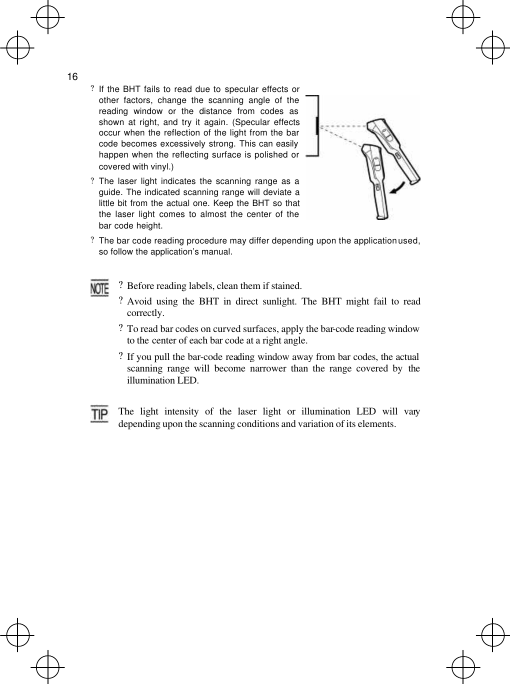  16  ? If the BHT fails to read due to specular effects or other factors, change the scanning angle of the reading window or the distance from codes as shown at right, and try it again. (Specular effects occur when the reflection of the light from the bar code becomes excessively strong. This can easily  happen when the reflecting surface is polished or covered with vinyl.) ? The laser light indicates the scanning range as a guide. The indicated scanning range will deviate a little bit from the actual one. Keep the BHT so that the laser light comes to almost the center of the bar code height.  ? The bar code reading procedure may differ depending upon the application used, so follow the application’s manual.   ? Before reading labels, clean them if stained. ? Avoid using the BHT in direct sunlight. The BHT might fail to readcorrectly. ? To read bar codes on curved surfaces, apply the bar-code reading window to the center of each bar code at a right angle. ? If you pull the bar-code reading window away from bar codes, the actual scanning range will become narrower than the range covered by the illumination LED.   The light intensity of the laser light or illumination LED will vary depending upon the scanning conditions and variation of its elements. 