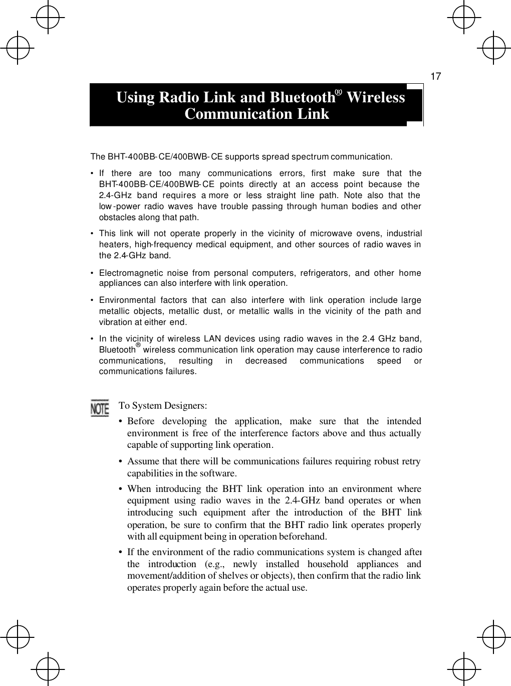   17   Using Radio Link and Bluetooth® Wireless Communication Link    The BHT-400BB-CE/400BWB-CE supports spread spectrum communication. • If there are too many communications errors, first make sure that the BHT-400BB-CE/400BWB-CE points directly at an access point because the 2.4-GHz band requires a more or less straight line path. Note also that the low -power radio waves have trouble passing through human bodies and other obstacles along that path. • This link will not operate properly in the vicinity of microwave ovens, industrial heaters, high-frequency medical equipment, and other sources of radio waves in the 2.4-GHz band. • Electromagnetic noise from personal computers, refrigerators, and other home appliances can also interfere with link operation. • Environmental factors that can also interfere with link operation include large metallic objects, metallic dust, or metallic walls in the vicinity of the path and vibration at either end. • In the vicinity of wireless LAN devices using radio waves in the 2.4 GHz band, Bluetooth® wireless communication link operation may cause interference to radio communications, resulting in decreased communications speed or communications failures.   To System Designers: • Before developing the application, make sure that the intendedenvironment is free of the interference factors above and thus actuallycapable of supporting link operation. • Assume that there will be communications failures requiring robust retrycapabilities in the software. • When introducing the BHT link operation into an environment whereequipment using radio waves in the 2.4-GHz band operates or whenintroducing such equipment after the introduction of the BHT linkoperation, be sure to confirm that the BHT radio link operates properlywith all equipment being in operation beforehand. • If the environment of the radio communications system is changed afterthe introduction (e.g., newly installed household appliances andmovement/addition of shelves or objects), then confirm that the radio link operates properly again before the actual use. 