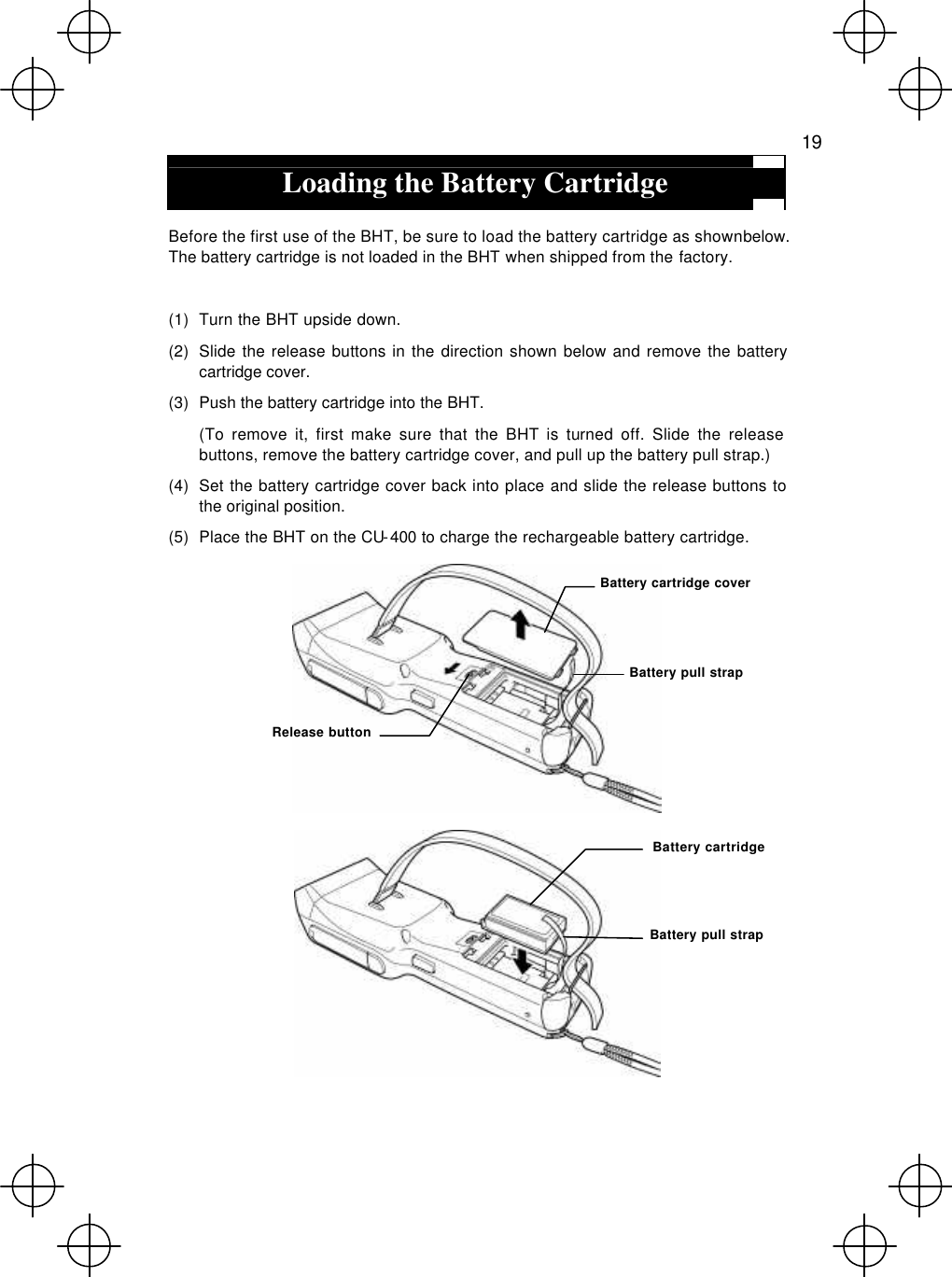   19  Loading the Battery Cartridge  Before the first use of the BHT, be sure to load the battery cartridge as shown below. The battery cartridge is not loaded in the BHT when shipped from the factory.  (1) Turn the BHT upside down. (2) Slide the release buttons in the direction shown below and remove the battery cartridge cover. (3) Push the battery cartridge into the BHT.  (To remove it, first make sure that the BHT is turned off. Slide the release buttons, remove the battery cartridge cover, and pull up the battery pull strap.) (4) Set the battery cartridge cover back into place and slide the release buttons to the original position. (5) Place the BHT on the CU-400 to charge the rechargeable battery cartridge.   Battery pull strap Battery cartridge Release button Battery cartridge cover Battery pull strap 