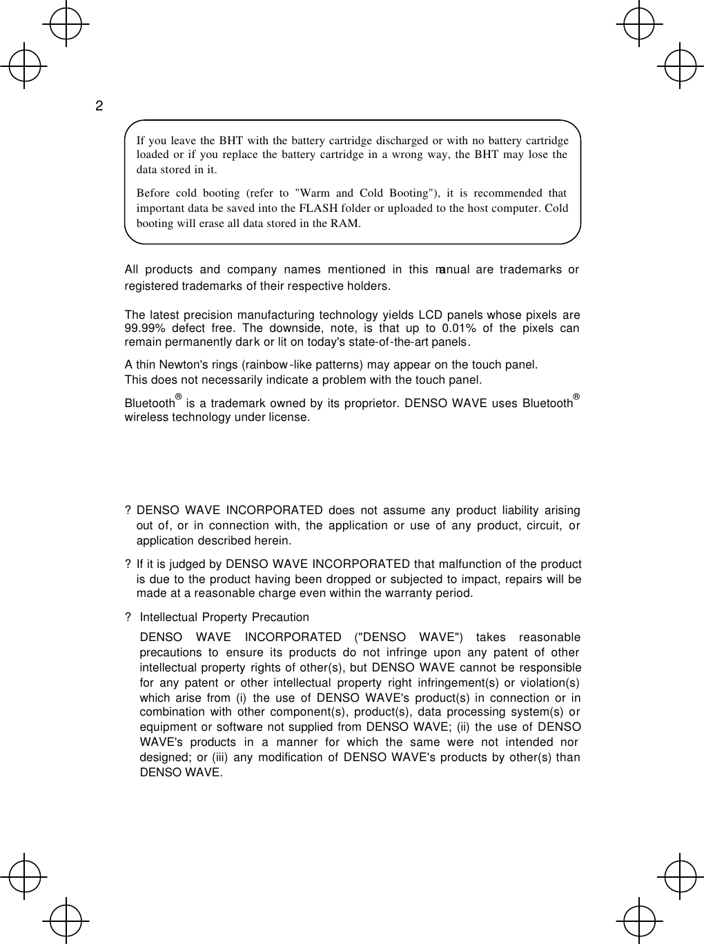  2  If you leave the BHT with the battery cartridge discharged or with no battery cartridge loaded or if you replace the battery cartridge in a wrong way, the BHT may lose the data stored in it. Before cold booting (refer to &quot;Warm and Cold Booting&quot;), it is recommended that important data be saved into the FLASH folder or uploaded to the host computer. Cold booting will erase all data stored in the RAM.  All products and company names mentioned in this manual are trademarks or registered trademarks of their respective holders. The latest precision manufacturing technology yields LCD panels whose pixels are 99.99% defect free. The downside, note, is that up to 0.01% of the pixels can remain permanently dark or lit on today&apos;s state-of-the-art panels. A thin Newton&apos;s rings (rainbow-like patterns) may appear on the touch panel. This does not necessarily indicate a problem with the touch panel. Bluetooth® is a trademark owned by its proprietor. DENSO WAVE uses Bluetooth® wireless technology under license.    ? DENSO WAVE INCORPORATED does not assume any product liability arising out of, or in connection with, the application or use of any product, circuit, or application described herein. ? If it is judged by DENSO WAVE INCORPORATED that malfunction of the product is due to the product having been dropped or subjected to impact, repairs will be made at a reasonable charge even within the warranty period. ? Intellectual Property Precaution  DENSO WAVE INCORPORATED (&quot;DENSO WAVE&quot;) takes reasonable precautions to ensure its products do not infringe upon any patent of other intellectual property rights of other(s), but DENSO WAVE cannot be responsible for any patent or other intellectual property right infringement(s) or violation(s) which arise from (i) the use of DENSO WAVE&apos;s product(s) in connection or in combination with other component(s), product(s), data processing system(s) or equipment or software not supplied from DENSO WAVE; (ii) the use of DENSO WAVE&apos;s products in a manner for which the same were not intended nor designed; or (iii) any modification of DENSO WAVE&apos;s products by other(s) than DENSO WAVE. 