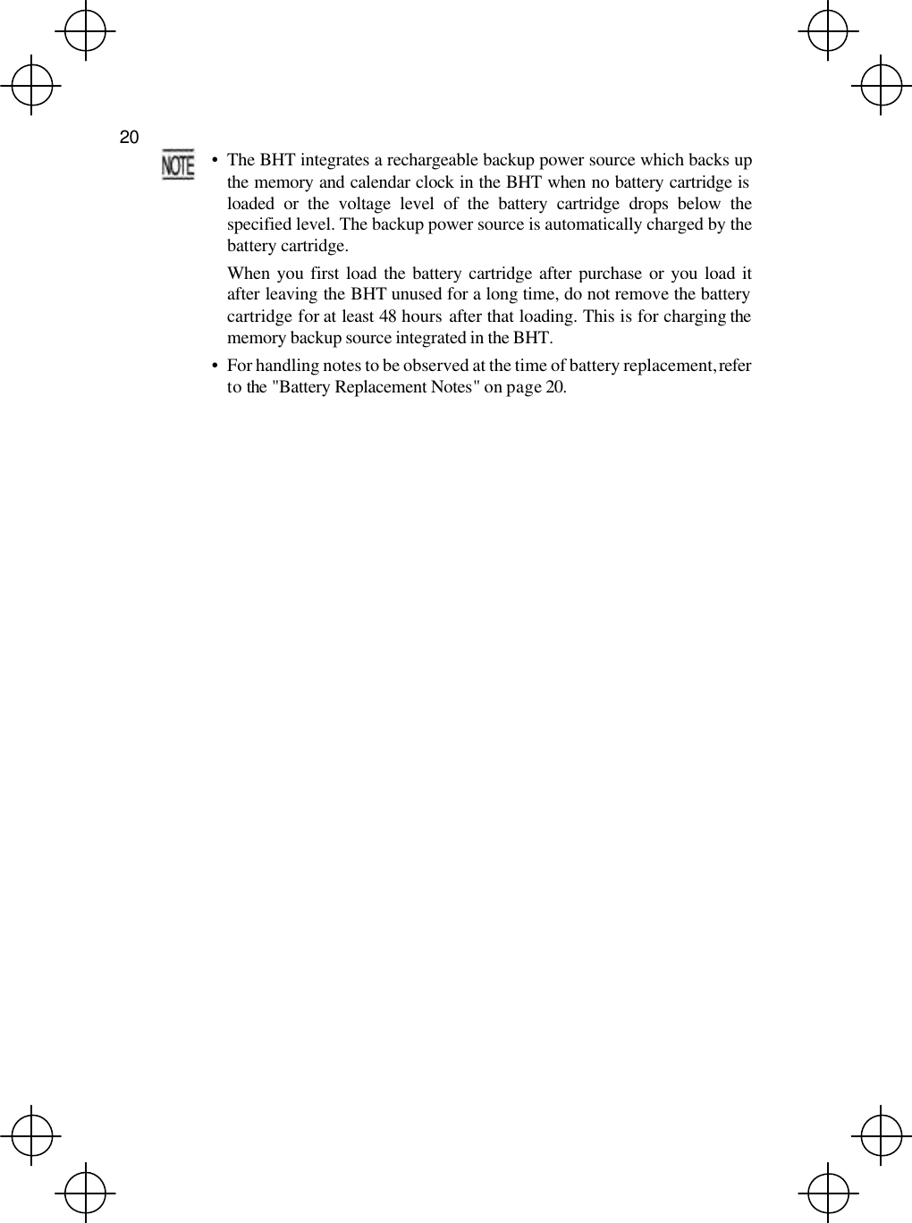  20   • The BHT integrates a rechargeable backup power source which backs upthe memory and calendar clock in the BHT when no battery cartridge isloaded or the voltage level of the battery cartridge drops below thespecified level. The backup power source is automatically charged by thebattery cartridge.  When you first load the battery cartridge after purchase or you load itafter leaving the BHT unused for a long time, do not remove the batterycartridge for at least 48 hours after that loading. This is for charging the memory backup source integrated in the BHT. • For handling notes to be observed at the time of battery replacement, refer to the &quot;Battery Replacement Notes&quot; on page 20.  