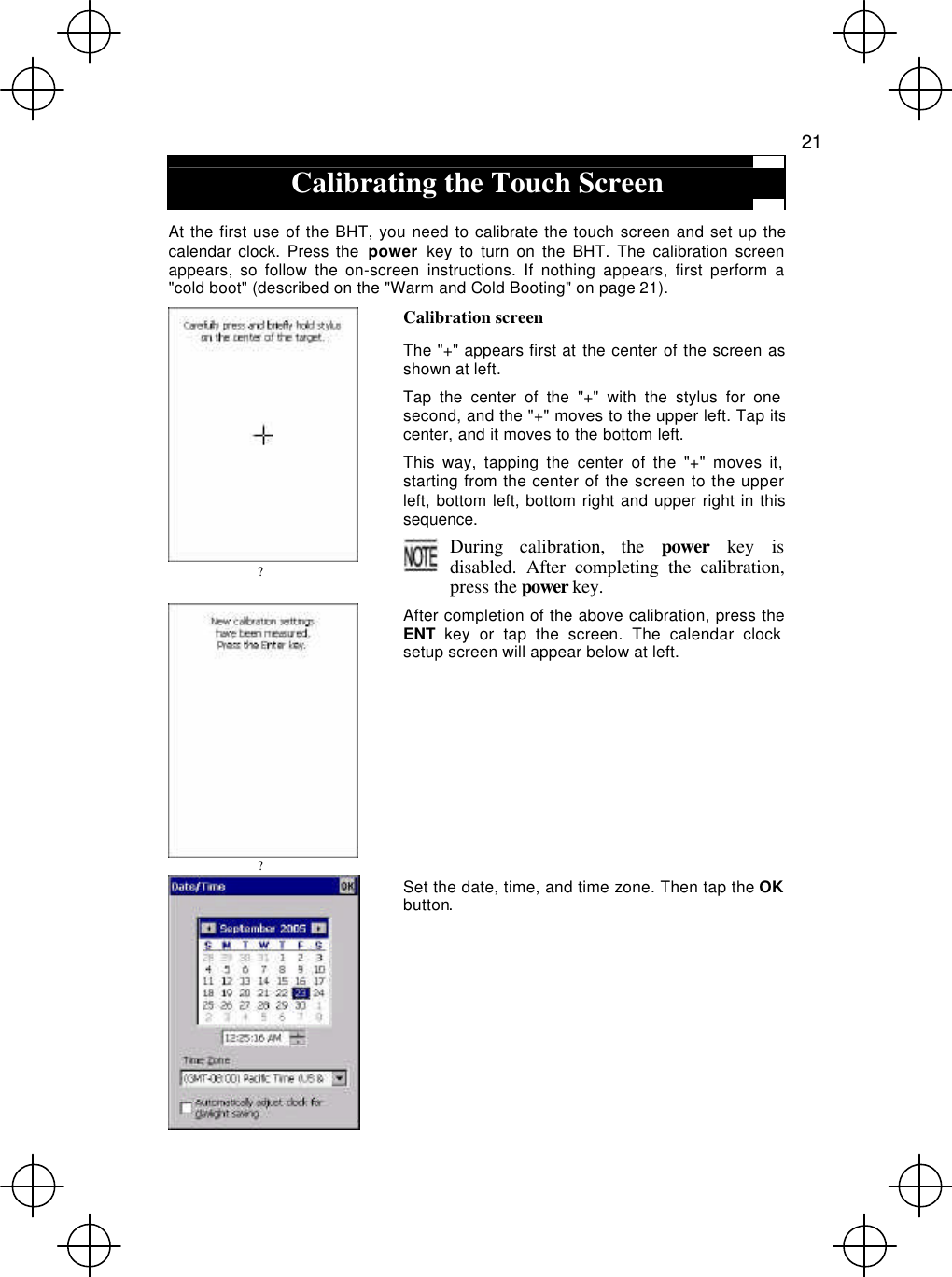   21  Calibrating the Touch Screen  At the first use of the BHT, you need to calibrate the touch screen and set up the calendar clock. Press the  power key to turn on the BHT. The calibration screen appears, so follow the on-screen instructions. If nothing appears, first perform a &quot;cold boot&quot; (described on the &quot;Warm and Cold Booting&quot; on page 21).  ? Calibration screen The &quot;+&quot; appears first at the center of the screen as shown at left. Tap the center of the &quot;+&quot; with the stylus for one second, and the &quot;+&quot; moves to the upper left. Tap its center, and it moves to the bottom left. This way, tapping the center of the &quot;+&quot; moves it, starting from the center of the screen to the upper left, bottom left, bottom right and upper right in this sequence. During calibration, the power key is disabled. After completing the calibration, press the power key.  ? After completion of the above calibration, press the ENT key or tap the screen. The calendar clock setup screen will appear below at left.  Set the date, time, and time zone. Then tap the OKbutton. 