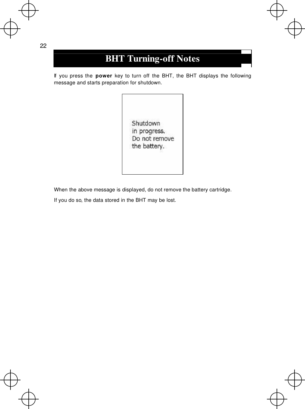  22  BHT Turning-off Notes  If  you press the  power key to turn off the BHT, the BHT displays the following message and starts preparation for shutdown.   When the above message is displayed, do not remove the battery cartridge. If you do so, the data stored in the BHT may be lost. 