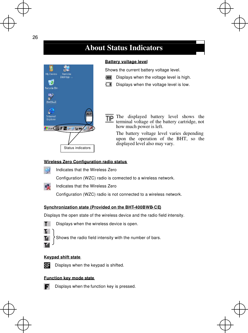  26  About Status Indicators  Battery voltage level Shows the current battery voltage level.  Displays when the voltage level is high.  Displays when the voltage level is low.           The displayed battery level shows the terminal voltage of the battery cartridge, not how much power is left. The battery voltage level varies depending upon the operation of the BHT, so the displayed level also may vary. Wireless Zero Configuration radio status  Indicates that the Wireless Zero Configuration (WZC) radio is connected to a wireless network.  Indicates that the Wireless Zero   Configuration (WZC) radio is not connected to a wireless network. Synchronization state (Provided on the BHT-400BWB-CE) Displays the open state of the wireless device and the radio field intensity.  Displays when the wireless device is open.    Shows the radio field intensity with the number of bars. Keypad shift state   Displays when the keypad is shifted. Function key mode state   Displays when the function key is pressed. Status indicators 