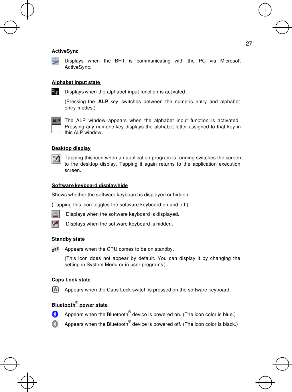   27  ActiveSync    Displays when the BHT is communicating with the PC via Microsoft ActiveSync. Alphabet input state  Displays when the alphabet input function is activated. (Pressing the  ALP key switches between the numeric entry and alphabet entry modes.)  The ALP window appears when the alphabet input function is activated. Pressing any numeric key displays the alphabet letter assigned to that key in this ALP window. Desktop display  Tapping this icon when an application program is running switches the screen to the desktop display. Tapping it again returns to the application execution screen. Software keyboard display/hide Shows whether the software keyboard is displayed or hidden. (Tapping this icon toggles the software keyboard on and off.)  Displays when the software keyboard is displayed.  Displays when the software keyboard is hidden. Standby state  Appears when the CPU comes to be on standby. (This icon does not appear by default. You can display it by changing the setting in System Menu or in user programs.) Caps Lock state  Appears when the Caps Lock switch is pressed on the software keyboard. Bluetooth® power state  Appears when the Bluetooth® device is powered on. (The icon color is blue.)  Appears when the Bluetooth® device is powered off. (The icon color is black.)  