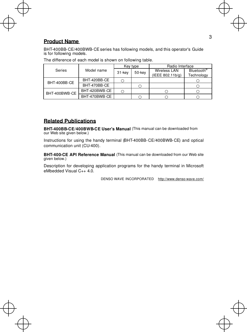   3 Product Name  BHT-400BB-CE/400BWB-CE series has following models, and this operator&apos;s Guide is for following models. The difference of each model is shown on following table. Key type Radio Interface Series Model name 31-key 50-key Wireless LAN (IEEE 802.11b/g) Bluetooth® Technology BHT-420BB-CE ○      ○ BHT-400BB-CE BHT-470BB-CE    ○    ○ BHT-420BWB-CE ○    ○ ○ BHT-400BWB-CE BHT-470BWB-CE  ○ ○ ○   Related Publications BHT-400BB-CE/400BWB-CE User&apos;s Manual (This manual can be downloaded from our Web site given below.) Instructions for using the handy terminal (BHT-400BB-CE/400BWB-CE) and optical communication unit (CU-400). BHT-400-CE API Reference Manual (This manual can be downloaded from our Web site given below.) Description for developing application programs for the handy terminal in Microsoft eMbedded Visual C++ 4.0. DENSO WAVE INCORPORATED  http://www.denso-wave.com/ 